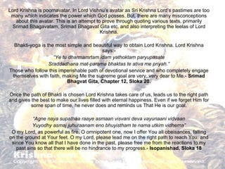 Lord Krishna is poornavatar. In Lord Vishnu’s avatar as Sri Krishna Lord’s pastimes are too many which indicates the power which God posses. But, there are many misconceptions about this avatar. This is an attempt to prove through quoting various texts, primarily Srimad Bhagavatam, Srimad Bhagavat Gita etc. and also interpreting the leelas of Lord Krishna. Bhakti-yoga is the most simple and beautiful way to obtain Lord Krishna. Lord Krishna says:- “ Ye tu dharmamrtam idam yathoktam paryupasate Sraddadhana mat-parama bhaktas te ativa me priyah.” Those who follow this imperishable path of devotional service and who completely engage themselves with faith, making Me the supreme goal are very, very dear to Me.-  Srimad Bhagvat Gita, Chapter 12, Sloka 20. Once the path of Bhakti is chosen Lord Krishna takes care of us, leads us to the right path and gives the best to make our lives filled with eternal happiness. Even if we forget Him for some span of time, he never does and reminds us That He is our goal. “ Agne naya supathaa raaye asmaan visvani deva vayunaani vidvaan Yuyodhy asmaj juhuraanam eno bhuyistham te nama utkim vidhema” O my Lord, as powerful as fire, O omnipotent one, now I offer You all obeisances, falling on the ground at Your feet. O my Lord, please lead me on the right path to reach You, and since You know all that I have done in the past, please free me from the reactions to my past sins so that there will be no hindrance to my progress.-  Isopanishad, Sloka 18 