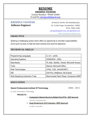 RESUME
                                   KRISHNA VIGNESH
                            Contact Number: 99666 33468
                           E-mail Id: cskvignesh@gmail.com

KRISHNA VIGNESH                                             30-266/27, Flat No. 304, PakshiRaj Apts.
Software Engineer                                           Dr. A.S.Rao Nagar, Secunderabad - 500062
                                                                                  Ph No. 99666 33468
                                                          cskvignesh@gmail.com, cskvignesh@in.com
                                                                      http://cskvignesh.wordpress.com
OBJECTIVE

Seeking a challenging career which offers an opportunity to shoulder responsibilities
and to give my best, to help the team achieve and excel its objectives.


TECHNICAL SKILLS

Programming Languages                                 C, C++, JAVA,
Operating Systems                                     WINDOWS , UNIX,
Data Bases                                            PL-SQL, MySQL, Oracle, Microsoft Access
Tools                                                 MatLab, Microsoft Office,
Web Technologies                                      HTML, CSS, JAVASCRIPT,
IDE                                                   Edit Plus, NetBeans, My Eclipse
Web Designing Interactive Tools                       Macromedia Flash Player, Kompozer,GIMP


EDUCATION

Swami Vivekananda Institute Of Technology                                           2008 - 2012
B. Tech, Information Technology.

        PROJECTS:-
                      Cryptography & Network Security by Multiple Parts Of File - (IEEE Approved)
                         May 2011 to September 2011

                      Image Rendering for Grid Computing - (IEEE Approved)
                         Jan 2012 to April 2012
 