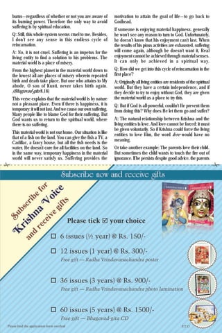 13Krishna Voice, June 2016
burns—regardless of whether or not you are aware of
its burning power. Therefore the only way to avoid
suffering is by spiritual education.
Q: Still, this whole system seems cruel to me. Besides,
I don't see any sense in this endless cycle of
reincarnation.
A: No, it is not cruel. Suffering is an impetus for the
living entity to find a solution to his problems. The
material world is a place of misery.
From the highest planet in the material world down to
the lowest all are places of misery wherein repeated
birth and death take place. But one who attains to My
abode, O son of Kunti, never takes birth again.
(Bhagavad-gita 8.16)
This verse explains that the material world is by nature
not a pleasant place. Even if there is happiness, it is
temporary: it will not last.And we cause our own suffering.
Many people like to blame God for their suffering. But
God wants us to return to the spiritual world, where
there is no suffering.
This material world is not our home. Our situation is like
that of a fish on the land. You can give the fish a TV, a
Cadillac, a fancy house, but all the fish needs is the
water. He doesn't care for all facilities on the land. So
in the same way, temporary happiness in the material
world will never satisfy us. Suffering provides the
motivation to attain the goal of life—to go back to
Godhead.
If someone is enjoying material happiness, generally
he won't see any reason to turn to God. Unfortunately,
he doesn't know that his enjoyment can't last. When
the results of his pious activities are exhausted, suffering
will come again, although he doesn't want it, Real
enjoyment cannot be achieved through material senses.
It can only be achieved in a spiritual way.
Q: How did we get into this cycle of reincarnation in the
first place?
A: Originally all living entities are residents of the spiritual
world. But they have a certain independence, and if
they decide to try to enjoy without God, they are given
the material world as a place to try this.
Q: But if God is all-powerful, couldn't He prevent them
from doing this? Why does He let them go and suffer?
A: The natural relationship between Krishna and the
living entities is love. And love cannot be forced: it must
be given voluntarily. So if Krishna could force the living
entities to love Him, the word love would have no
meaning.
Or take another example: The parents love their child.
But sometimes the child wants to touch the fire out of
ignorance. If he persists despite good advice, the parents
 