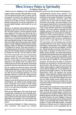 When Science Points to Spirituality
                                              By Chaitanya Charana Dasa
Modern research is confirming the Vedic viewpoint that human life is meant for more than the pursuit of material pleasure.
Imagine a farmer who gets a Mercedes Benz as a gift.            interdependence among various species in the
The only vehicle he has ever seen is a tractor, and the         biosphere. He found that every species makes some
only purpose he knows for any vehicle is plowing. So            contribution to the ecology of the planet. For example,
he hitches a yoke to his new Mercedes and starts                if vegetation decreases, herbivores suffer, then
driving it over his field. Of course, not only does his         carnivores. But he found that one species doesn’t
attempt at plowing fail; his new car malfunctions. He           contribute to the ecology—the human species. If the
becomes totally frustrated—with himself, his car, and           human species became extinct, there would hardly be
his field.                                                      any problems for any other species or for the ecology.
Ridiculous, we might say, that somebody would use a             In fact, human extinction would solve most ecological
Mercedes to plow. But could this be the story of our            problems. The human species is arguably the most
life? The Vedic scriptures—and the scriptures of all the        intelligent species on the planet. Normally the more
great religions of the world—say that human life is             intelligent the student, the more positive his contribution.
meant for achieving, not material enjoyment, but spiritual      Then why is it that, among all species, our human
fulfillment. The Vedic scriptures further explain that the      contribution to the ecology is not the most positive, but
human body is a precious vehicle that the soul gets             the most negative? Can it be that our contribution is
after transmigrating through 8.4 million species. In all        meant to be at a level higher than the physical?
subhuman bodies, the soul has access only to material           The human body: How do activities many consider
pleasure, through fulfilling the bodily demands of eating,      enjoyable affect the human body? Smoking causes
sleeping, mating, and defending. All material pleasure          lung disease, drinking leads to liver diseases, eating
is troublesome to acquire. Even when acquired, it is            non-vegetarian and junk food ruins digestion, and illicit
unsatisfying because of the body’s limited capacity to          sex—that perpetually over-hyped carnal pleasure—
enjoy. And even this paltry pleasure is inevitably curtailed    brings AIDS, an epidemic for which there is no aid.
by disease and old age, and terminated by death.                Modern society, education, and media indoctrinate us
Only in the human body is the soul’s consciousness              into believing that material enjoyment is the goal of life.
evolved enough to access a superior source of                   But this “enjoyment” causes our worst suffering. Could
pleasure—love of God. The Vedic scriptures explain              it be that we are being tragically misled into abusing
that love of God enables the soul to attain eternal             the human body for activities it is not designed for?
happiness in the spiritual world, his original home.            Ourselves: And what about the effect on ourselves?
Achieving this love of God is the specific and exclusive        Scientists are still groping in the dark about who or
purpose for which the soul should use the human body.           what the self is. But one thing is for sure: the more
We can compare the subhuman bodies, which offer                 modern society neglects or rejects spiritual growth, the
flickering bodily pleasures, to tractors meant for plowing      more trouble the self gets into. This is evident from our
a field. And we can compare the human body, which               spiraling mental health problems. The World Health
can offer the soul everlasting happiness, to a posh             Organization (WHO) has declared that mental
Mercedes meant for a smooth ride. Using the human               diseases—stress, depression, addiction, psychosomatic
body for sensual pleasures is not much different from           problems—will be the greatest health hazard of the
using a car for plowing.                                        current century. Worse still, WHO statistics show that
                                                                over one million people commit suicide every year.
Because we see almost everyone around us pursuing
                                                                That’s more than the total annual deaths from wars
material goals—sex, wealth, luxuries, prestige, power,
                                                                and crimes combined. And this figure is only the reported
fame—we assume such pursuits to be the natural
                                                                number of suicides.
purpose of life. But, as the saying goes, “Do not think
you’re on the right road just because it’s well-worn.”          Mental disease and suicide have many causes. But
                                                                the common origin is frustration in achieving one’s
Let the Facts Speak
                                                                goals, whatever they may be. When this frustration
When we use a Mercedes to plow, three things result:            rises to an acute and hopeless degree, one feels one’s
a spoiled field, a wrecked car, and a frustrated driver.        very existence to be an agony. And the ending of one’s
Analogously, let’s see what science has discovered              existence appears to be the only solution. Why is it that
about using the human body only for sensual pleasure.           we modern humans, the most “intelligent” among all
Specifically, what happens to the environment (the              species, are the only species whose members commit
field), the human body (the car), and ourselves (the            suicide in such alarmingly high numbers? WHO calls
driver)?                                                        suicide as “a tragic social health problem” and states
The environment: Biologist E. O. Wilson, among many             that there is no proven cure for it. Could it be that the
other scientists, has studied the complex                       goals society sets for us are incompatible with our

10                                                                                                  Krishna Voice, June 2009
 