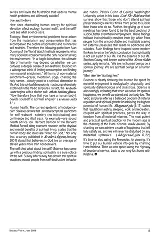 selves and invite the frustration that leads to mental       and habits. Patrick Glynn of George Washington
health problems and ultimately suicide?                      University writes in his book God: The Evidence that
See and Believe                                              surveys show that those who don’t attend spiritual
                                                             prayer meetings are four times more prone to suicide
How does channeling human energy for spiritual
                                                             than those who do so. Further, the giving up of such
elevation affect ecology, human health, and the self?
                                                             meetings has been found to be the best predictor of
Lets see what science says.
                                                             suicide, better even than unemployment. These findings
Ecology: Most environmental problems have arisen             indicate that spirituality provides inner joy, which frees
from the materialism and consumerism that has                people from the uncontrollable and insatiable craving
accompanied the decline of spirituality and its inherent     for external pleasures that leads to addictions and
self-restraint. Therefore the following quote from Alan      suicides. Such findings have inspired some modern
Durning of the World Watch Institute represents what         thinkers to echo the Vedic conclusion that spirituality
many scientists consider to be the only hope for saving      is not just a part of our life; it is the essence of our life.
the environment: “In a fragile biosphere, the ultimate       Stephen Covey, well-known author of the Seven Habits
fate of humanity may depend on whether we can                series, aptly remarks, “We are not human beings on a
cultivate a deeper sense of self-restraint, founded on       spiritual journey. We are spiritual beings on a human
a widespread ethic of limiting consumption and finding       journey.”
non-material enrichment.” All forms of non-material
                                                             What Are We Waiting For?
enrichment—prayer, meditation, yoga, chanting the
holy names—clearly point to a spiritual dimension to         Science is clearly showing that human life spent for
life. And this spiritual dimension is most comprehensively   material enjoyment is ecologically, physically, and
explained in the Vedic scriptures. In fact, the Vedanta-     spiritually disharmonious and disastrous. Science is
sutra begins with a clarion call: athato brahma jijnasa,     also strongly indicating that when we strive for spiritual
“Now therefore [now that you have a human body],             happiness, we benefit our planet and our body too. The
devote yourself to spiritual enquiry.” (Vedanta-sutra        Vedic scriptures offer us a balanced program of material
1.1)                                                         regulation and spiritual growth for achieving the highest
                                                             potential of human life. Bhagavad-gita (6.17) states
Human health: The current epidemic of indulgence-
                                                             that regulation in eating, sleeping, work, and recreation,
born diseases shows that universal scriptural injunctions
                                                             coupled with spiritual practices, paves the way to
for self-restraint—sobriety (no intoxication) and
                                                             freedom from all material miseries. The most potent
continence (no illicit sex), for example—are sound
                                                             and practical spiritual practice for the modern age is
health advice too. Herbert Benson of the Harvard
                                                             the chanting of the Hare Krishna maha-mantra. By
Medical School, citing extensive research on the physical
                                                             chanting we can achieve a state of happiness that will
and mental benefits of spiritual living, states that the
                                                             fully satisfy us, and we will never be disturbed by any
human body and mind are “wired for God.” Not only
                                                             material upheaval. (Bhagavad-gita 6.22)
that, a survey published in Reader’s Digest (January
2001) stated that believers in God live an average of        It’s time to stop using the Mercedes for plowing. It’s
eleven years more than nonbelievers.                         time to put our human vehicle into gear by chanting
                                                             Hare Krishna. Then we can speed along the highway
The self: And what about the self? Science has come
                                                             of devotional service, back to our long-lost home with
up with a precious finding: spirituality is a sure solace
                                                             Krishna.
for the self. Survey after survey has shown that spiritual
practices protect people from self-destructive behavior




Krishna Voice, June 2009                                                                                                11
 