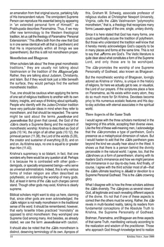 an emanation from that original source, partaking fully       this, Graham M. Schweig, associate professor of
of His transcendent nature. The omnipotent Supreme            religious studies at Christopher Newport University,
Person can reproduce His essential being by appearing         Virginia, calls the Gita’s Vaishnavism “polymorphic
in “an extended personal form of Himself,” as                 monotheism,” that is, a theology that recognizes many
Prabhupada describes Paramatma. Thus, if we may               forms (ananta-rupa) of the one, single, unitary divinity.
offer new terminology to the Western theological
                                                              Since it is here stated that God has many forms, one
tradition, let us call the theology of Paramatma “Personal
                                                              could superficially accuse the tradition of polytheism.
Extensionism.” This differs both from the view that God
                                                              But those who understand the tradition well know that
is in one sense identical with all that is (pantheism) and
                                                              it hereby merely acknowledges God’s capacity to be
that He is impersonally within all things we see
                                                              in many places and forms at the same time. This is not
(panentheism). But this is still not monotheism proper.
                                                              to say that all forms are God’s. The Vedic literature is
Monotheism and Bhagavan                                       quite clear about what constitutes a form of the Supreme
                                                              Lord, and only those are to be worshiped.
When scholars talk about “the three great monotheistic
traditions,” they are usually not talking about               The Gita promotes the worship of one Supreme
Vaishnavism or the tradition of the Bhagavad-gita.            Personality of Godhead, also known as Bhagavan.
Rather, they are talking about Judaism, Christianity,
                                                              But the monotheistic worship of Bhagavan, lovingly
and Islam. But if they would look just a little beneath
                                                              adored as Krishna or Vishnu, is unique in the history
the surface, they would perhaps find the earliest
                                                              of religions, for here we actually get to see, or visualize,
monotheistic tradition.
                                                              the Lord of our prayers. If the scriptures place a face
True, one should be cautious when applying the terms          on Paramatma, as He exists within every atom, they
of one set of religious traditions to another with its own    do so much more for Sri Krishna. Devotees become
history, insights, and ways of thinking about spirituality.   privy to His numerous ecstatic features and His day-
People who identify with the Judeo-Christian tradition        to-day activities with eternal associates in the spiritual
have very particular ideas in mind when they refer to         world.
monotheism, and that should be respected. The same
                                                              Three Aspects of the Same Truth
might be said about the terms pantheism and
panentheism. But given that caveat, the God of the            I would agree with the three scholars mentioned in the
Gita is clearly a Supreme Being and the recipient of          beginning of this article, accepting their diverse views.
monotheistic worship: Krishna is described as God of          Like the first of these well-meaning men, I acknowledge
gods (10.14), the origin of all other gods (10.12), the       that the Gita promotes a type of pantheism, God’s
primeval person (11.38), the Lord of the worlds (5.29),       presence as a metaphysical dimension of nature. But
the creator and sustainer of everything (8.9), and on         I would hasten to add that the Gita’s pantheism goes
and on. As Krishna says, no one is equal to or greater        beyond the kind we usually hear about in the West. It
than Him (11.43).                                             shows us that there is a person behind the divinity
                                                              perceivable in the natural world. I agree, too, that the
Krishna’s supremacy is so blatant, in fact, that one
                                                              Gita shows us a form of panentheism, sharing with its
wonders why there would be any question at all. Perhaps
                                                              readers God’s immanence and how we might perceive
it is because He is contrasted with other gods—
                                                              that immanence in our day-to-day lives. And finally, of
demigods, or specially empowered beings—who serve
                                                              course, I agree with the third scholar most of all—that
as universal administrators. Indeed, this is why various
                                                              the Gita’s ultimate teaching is bhakti, or devotion to a
forms of Indian religion are often described as
                                                              Supreme Personal Godhead. This is the Gita’s crowning
polytheistic, or endorsing the worship of many gods.
                                                              glory.
But, at least in terms of the Gita, such charges cannot
stand. Though other gods may exist, Krishna is clearly        What I disagree with is how the three scholars address
supreme.                                                      the Gita’s diversity. The Gita gives us several views of
                                                              God, all legitimate and each revealing different aspects
Biblical scholars might want to stop us here, claiming
                                                              of the divine. It’s not that if one of these aspects is
that, since other gods are even acknowledged, the
                                                              correct then the others must be wrong. Rather, the Gita
Gita’s religion is not really monotheism in the traditional
                                                              revels in multi-faceted reality, taking its readers from
sense of the word. It should be remembered, however,
                                                              fundamental conceptions of the Absolute Truth to
that early Israelite tribes practiced “monolatry” as
                                                              Krishna, the Supreme Personality of Godhead.
opposed to strict monotheism: they worshiped one
Supreme God among many. And besides, as already               Brahman, Paramatma, and Bhagavan are three aspects
stated, we use the term monotheism with caution.              of that same Truth, manifesting variously according to
                                                              the realization and wisdom of the practitioner. Those
It should also be noted that the Gita’s monotheism is
                                                              who approach God through knowledge tend to realize
distinct, deserving terminology of its own. Apropos of
14                                                                                                Krishna Voice, June 2009
 