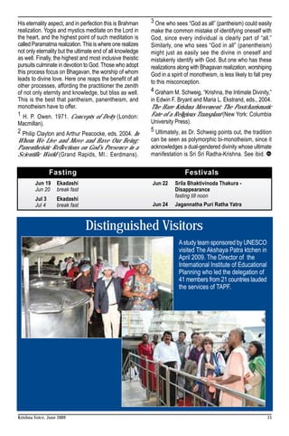 His eternality aspect, and in perfection this is Brahman    3 One who sees “God as all” (pantheism) could easily
realization. Yogis and mystics meditate on the Lord in      make the common mistake of identifying oneself with
the heart, and the highest point of such meditation is      God, since every individual is clearly part of “all.”
called Paramatma realization. This is where one realizes    Similarly, one who sees “God in all” (panentheism)
not only eternality but the ultimate end of all knowledge   might just as easily see the divine in oneself and
as well. Finally, the highest and most inclusive theistic   mistakenly identify with God. But one who has these
pursuits culminate in devotion to God. Those who adopt      realizations along with Bhagavan realization, worshiping
this process focus on Bhagavan, the worship of whom         God in a spirit of monotheism, is less likely to fall prey
leads to divine love. Here one reaps the benefit of all     to this misconception.
other processes, affording the practitioner the zenith
of not only eternity and knowledge, but bliss as well.      4 Graham M. Schweig, “Krishna, the Intimate Divinity,”
This is the best that pantheism, panentheism, and           in Edwin F. Bryant and Maria L. Ekstrand, eds., 2004.
monotheism have to offer.                                   The Hare Krishna Movement: The Postcharismatic
1 H. P. Owen. 1971. Concepts of Deity (London:              Fate of a Religious Transplant (New York: Columbia
Macmillan).                                                 University Press).
2 Philip Clayton and Arthur Peacocke, eds. 2004. In         5 Ultimately, as Dr. Schweig points out, the tradition
Whom We Live and Move and Have Our Being:                   can be seen as polymorphic bi-monotheism, since it
Panentheistic Reflections on God’s Presence in a            acknowledges a dual-gendered divinity whose ultimate
Scientific World (Grand Rapids, MI.: Eerdmans).             manifestation is Sri Sri Radha-Krishna. See ibid.

                Fasting                                                     Festivals
        Jun 19     Ekadashi                                 Jun 22     Srila Bhaktivinoda Thakura -
        Jun 20     break fast                                          Disappearance
                                                                       fasting till noon
        Jul 3      Ekadashi
        Jul 4      break fast                               Jun 24     Jagannatha Puri Ratha Yatra



                                Distinguished Visitors
                                                                         A study team sponsored by UNESCO
                                                                         visited The Akshaya Patra ktchen in
                                                                         April 2009. The Director of the
                                                                         International Institute of Educational
                                                                         Planning who led the delegation of
                                                                         41 members from 21 countries lauded
                                                                         the services of TAPF.




Krishna Voice, June 2009                                                                                           15
 
