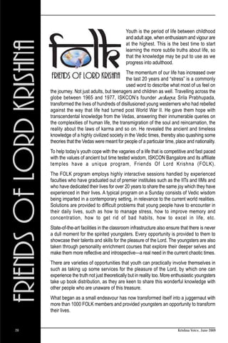 Youth is the period of life between childhood
                                               and adult age, when enthusiasm and vigour are
                                               at the highest. This is the best time to start
                                               learning the more subtle truths about life, so
                                               that the knowledge may be put to use as we
                                               progress into adulthood.
                                              The momentum of our life has increased over
                                              the last 20 years and “stress” is a commonly
                                              used word to describe what most of us feel on
     the journey. Not just adults, but teenagers and children as well. Travelling across the
     globe between 1965 and 1977, ISKCON’s founder acharya, Srila Prabhupada,
     transformed the lives of hundreds of disillusioned young westerners who had rebelled
     against the way that life had turned post World War II. He gave them hope with
     transcendental knowledge from the Vedas, answering their innumerable queries on
     the complexities of human life, the transmigration of the soul and reincarnation, the
     reality about the laws of karma and so on. He revealed the ancient and timeless
     knowledge of a highly civilized society in the Vedic times, thereby also quashing some
     theories that the Vedas were meant for people of a particular time, place and nationality.
     To help today’s youth cope with the vagaries of a life that is competitive and fast paced
     with the values of ancient but time tested wisdom, ISKCON Bangalore and its affiliate
     temples have a unique program, Friends Of Lord Krishna (FOLK).
     The FOLK program employs highly interactive sessions handled by experienced
     faculties who have graduated out of premier institutes such as the IITs and IIMs and
     who have dedicated their lives for over 20 years to share the same joy which they have
     experienced in their lives. A typical program on a Sunday consists of Vedic wisdom
     being imparted in a contemporary setting, in relevance to the current world realities.
     Solutions are provided to difficult problems that young people have to encounter in
     their daily lives, such as how to manage stress, how to improve memory and
     concentration, how to get rid of bad habits, how to excel in life, etc.
     State-of-the-art facilities in the classroom infrastructure also ensure that there is never
     a dull moment for the spirited youngsters. Every opportunity is provided to them to
     showcase their talents and skills for the pleasure of the Lord. The youngsters are also
     taken through personality enrichment courses that explore their deeper selves and
     make them more reflective and introspective—a real need in the current chaotic times.
     There are varieties of opportunities that youth can practically involve themselves in
     such as taking up some services for the pleasure of the Lord, by which one can
     experience the truth not just theoretically but in reality too. More enthusiastic youngsters
     take up book distribution, as they are keen to share this wonderful knowledge with
     other people who are unaware of this treasure.
     What began as a small endeavour has now transformed itself into a juggernaut with
     more than 1000 FOLK members and provided youngsters an opportunity to transform
     their lives.


20                                                                          Krishna Voice, June 2009
 
