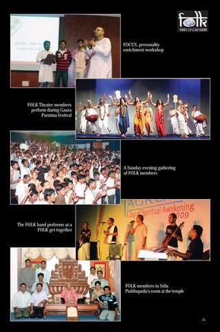 FOCUS, personality
                              enrichment workshop




    FOLK Theatre members
      perform during Gaura
           Purnima festival




                              A Sunday evening gathering
                              of FOLK members




The FOLK band performs at a
         FOLK get-together




                              FOLK members in Srila
                              Prabhupada’s room at the temple




                                                                21
 