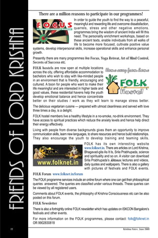 There are a million reasons to participate in our programmes!
                                  In order to guide the youth to find the way to a peaceful,
                                  meaningful and rewarding life and overcome dissatisfaction,
                                  quarrels, stress and other negative emotions.
                                  programmes bring the wisdom of ancient India will fill this
                                  need. The personality enrichment workshops, based on
                                  these ancient texts, enable individuals from all walks of
                                  life to become more focused, cultivate positive value
     systems, develop interpersonal skills, increase operational skills and enhance personal
     growth.
     Presently there are many programmes like Focus, Yoga Retreat, Art of Mind Control,
     Secrets of Success etc.
     FOLK hostels are now open at multiple locations
     across the city, offering affordable accommodation to
     bachelors who wish to stay with like-minded people
     in an environment that is friendly, encouraging and
     cultured. A boon for people who want to make their
     life meaningful and are interested in higher taste and
     good values, these residential havens help the youth
     develop emotional balance and hence concentrate
     better on their studies / work as they will learn to manage stress better.
     The delicious vegetarian cuisine — prepared with utmost cleanliness and served with love
     three times a day, is a delight.
     FOLK hostel members live a healthy lifestyle in a no-smoke, no-drink environment. They
     have access to spiritual practices which reduce the anxiety levels and hence help direct
     their energy effectively.
     Living with people from diverse backgrounds gives them an opportunity to improve
     communication skills, learn new languages, to share resources and hence build relationships.
     They also encourage the youth to develop training and teaming skills.
                                             FOLK has its own interesting website
                                             www.folknet.in. There are articles on Lord Krishna,
                                             Bhagavad-gita As It Is, Srila Prabhupada, science
                                             and spirituality and so on. A visitor can download
                                             Srila Prabhupada’s kirtanas, lectures and videos,
                                             daily quotes and wallpapers. There is also a gallery
                                             with pictures of festivals and FOLK events.
     FOLK Forum www.folknet.in/forum
     The FOLK programme services include an online forum where one can get their philosophical
     queries answered. The queries are classified under various threads. These queries can
     be viewed by all registered users.
     Comments about FOLK events, the philosophy of Krishna Consciousness etc can be also
     posted on this forum.
     FOLK Newsletter
     There is also a fortnightly online FOLK newsletter which has updates on ISKCON Bangalore’s
     festivals and other events.
     For more information on the FOLK programmes, please contact: folk@folknet.in
     OR 9902830818
22                                                                          Krishna Voice, June 2009
 