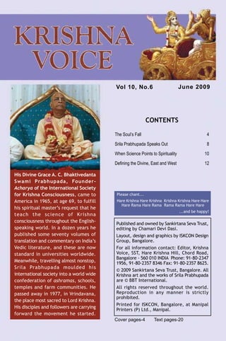 Vol 10, No.6                          June 2009




                                                                CONTENTS

                                             The Soul’s Fall                                     4
                                             Srila Prabhupada Speaks Out                         8
                                             When Science Points to Spirituality                10
                                             Defining the Divine, East and West                 12

  His Divine Grace A. C. Bhaktivedanta
  Swami Prabhupada, Founder-
  Acharya of the International Society
  for Krishna Consciousness, came to          Please chant...
  America in 1965, at age 69, to fulfill      Hare Krishna Hare Krishna Krishna Krishna Hare Hare
                                                Hare Rama Hare Rama Rama Rama Hare Hare
  his spiritual master’s request that he
                                                                                   ...and be happy!
  teach the science of Krishna
  consciousness throughout the English-
                                             Published and owned by Sankirtana Seva Trust,
  speaking world. In a dozen years he        editing by Chamari Devi Dasi.
  published some seventy volumes of          Layout, design and graphics by ISKCON Design
  translation and commentary on India’s      Group, Bangalore.
  Vedic literature, and these are now        For all information contact: Editor, Krishna
  standard in universities worldwide.        Voice, SST, Hare Krishna Hill, Chord Road,
                                             Bangalore - 560 010 INDIA Phone: 91-80-2347
  Meanwhile, travelling almost nonstop,      1956, 91-80-2357 8346 Fax: 91-80-2357 8625.
  Srila Prabhupada moulded his
                                             © 2009 Sankirtana Seva Trust, Bangalore. All
  international society into a world wide    Krishna art and the works of Srila Prabhupada
  confederation of ashramas, schools,        are © BBT International.
  temples and farm communities. He           All rights reserved throughout the world.
  passed away in 1977, in Vrindavana,        Reproduction in any manner is strictly
                                             prohibited.
  the place most sacred to Lord Krishna.
                                             Printed for ISKCON, Bangalore, at Manipal
  His disciples and followers are carrying
                                             Printers (P) Ltd., Manipal.
  forward the movement he started.
                                             Cover pages-4         Text pages-20
Krishna Voice, June 2009                                                                              3
 