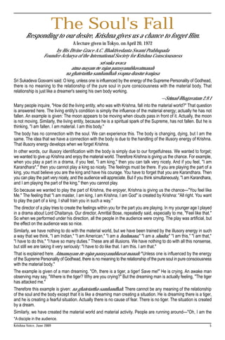 The Soul's Fall
       Responding to our desire, Krishna gives us a chance to forget Him.
                                      A lecture given in Tokyo, on April 20, 1972
                            by His Divine Grace A.C. Bhaktivedanta Swami Prabhupada
                   Founder-Acharya of the International Society for Krishna Consciousness
                                                      sri-suka uvaca
                                     atma-mayam rte rajan parasyanubhavatmanah
                                 na ghatetartha-sambandhah svapna-drastur ivanjasa
Sri Sukadeva Gosvami said: O king, unless one is influenced by the energy of the Supreme Personality of Godhead,
there is no meaning to the relationship of the pure soul in pure consciousness with the material body. That
relationship is just like a dreamer's seeing his own body working.
                                                                                           —Srimad-Bhagavatam 2.9.1
Many people inquire, "How did the living entity, who was with Krishna, fall into the material world?" That question
is answered here. The living entity's condition is simply the influence of the material energy; actually he has not
fallen. An example is given: The moon appears to be moving when clouds pass in front of it. Actually, the moon
is not moving. Similarly, the living entity, because he is a spiritual spark of the Supreme, has not fallen. But he is
thinking, "I am fallen. I am material. I am this body."
The body has no connection with the soul. We can experience this. The body is changing, dying, but I am the
same. The idea that we have a connection with the body is due to the handling of the illusory energy of Krishna.
That illusory energy develops when we forget Krishna.
In other words, our illusory identification with the body is simply due to our forgetfulness. We wanted to forget;
we wanted to give up Krishna and enjoy the material world. Therefore Krishna is giving us the chance. For example,
when you play a part in a drama, if you feel, "I am king," then you can talk very nicely. And if you feel, "I am
Karandhara*," then you cannot play a king so nicely. The feelings must be there. If you are playing the part of a
king, you must believe you are the king and have his courage. You have to forget that you are Karandhara. Then
you can play the part very nicely, and the audience will appreciate. But if you think simultaneously, "I am Karandhara,
and I am playing the part of the king," then you cannot play.
So because we wanted to play the part of Krishna, the enjoyer, Krishna is giving us the chance—"You feel like
Me." The feeling that "I am master, I am king, I am Krishna, I am God" is created by Krishna: "All right. You want
to play the part of a king. I shall train you in such a way."
The director of a play tries to create the feelings within you for the part you are playing. In my younger age I played
in a drama about Lord Chaitanya. Our director, Amritlal Bose, repeatedly said, especially to me, "Feel like that."
So when we performed under his direction, all the people in the audience were crying. The play was artificial, but
the effect on the audience was so nice.
Similarly, we have nothing to do with the material world, but we have been trained by the illusory energy in such
a way that we think, "I am Indian," "I am American," "I am a brahmana," "I am a shudra," "I am this," "I am that,"
"I have to do this," "I have so many duties." These are all illusions. We have nothing to do with all this nonsense,
but still we are taking it very seriously: "I have to do like that. I am this. I am that."
That is explained here. Atmamayam rte rajan parasyanubhavat-manah: "Unless one is influenced by the energy
of the Supreme Personality of Godhead, there is no meaning to the relationship of the pure soul in pure consciousness
with the material body."
The example is given of a man dreaming. "Oh, there is a tiger, a tiger! Save me!" He is crying. An awake man
observing may say, "Where is the tiger? Why are you crying?" But the dreaming man is actually feeling, "The tiger
has attacked me."
Therefore this example is given: na ghatetartha-sambandhah. There cannot be any meaning of the relationship
of the soul and the body except that it is like a dreaming man creating a situation. He is dreaming there is a tiger,
and he is creating a fearful situation. Actually there is no cause of fear. There is no tiger. The situation is created
by a dream.
Similarly, we have created the material world and material activity. People are running around—"Oh, I am the
*A disciple in the audience.
Krishna Voice, June 2009                                                                                             5
 