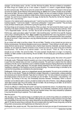 manager. I am the factory owner. I am this, I am that. We know his politics. We have to defeat our competitors."
All these things are created just as a man creates a situation in a dream—svapna-drastur ivanjasa.
So when someone asks, "When did we come into contact with the material nature?" the answer is that we have
not come into contact. By the influence of the external energy we think we are in contact. Actually we are not fallen.
We cannot be fallen. We have simply created a situation. Rather, we have not created a situation; Krishna has
given us a situation. Because we wanted to imitate Krishna, Krishna has given an opportunity: "All right. You want
to imitate. You want to be an imitation king on the stage. So feel like this. Play like this. Do like this. People will
applaud—'Oh, a very nice king.' "
Everyone in the material world is playing some part. "I want to be prime minister." "I want to become a very big
business magnate." "I want to be a leader." "I want to be a philosopher." "I want to be a scientist." They are trying
to play all these nonsense parts, and Krishna is giving the opportunity—"All right."
But these things are all nonsense. Simply dreaming. When you dream, the next moment the dream is gone, and
everything in the dream is finished. No more tiger, no more jungle. Similarly, as long as the body continues, I think,
"I am a responsible leader. I am this. I am that." But as soon as the body is finished, these ideas are gone.
Krishna says, mrtyu sarva-haras caham: "I am death. I take everything away." Just think of our past life. Suppose
I was a king or something like that. From Bhrgu-samhita it was ascertained that I was a big physician in my last
life, with a spotless character, no sins. I don't know. It may be. But I have no remembrance that I was a physician.
So what do we know? I might have been a very big influential physician, with a good practice, but where is it all
now? All gone.
So our contact with matter is just like a dream. We are not fallen. Therefore, at any moment we can revive our
Krishna consciousness. We become liberated as soon as we understand, "I have nothing to do with matter. I am
simply Krishna's eternal servant." Sometimes when a fearful dream becomes intolerable, we break the dream.
Similarly, we can break the material connection at any moment as soon as we come to the point of Krishna
consciousness. "Oh, Krishna is my eternal master. I am His servant." That's all. That is the way.
Actually we are not fallen. We cannot be fallen. The same example: Actually there is no tiger; it is dreaming.
Similarly, our fallen condition is also dreaming. We are not fallen. We can simply give up that illusory condition at
any moment.
So if you study all these verses very nicely, you will get all this knowledge quickly. Now what is the purport?
[A disciple reads:] "Maharaja Parikshit's question as to how a living entity began his material life, although he
is apart from the material body and mind, is perfectly answered. The spirit soul is distinct from the material
conception of his life, but he is absorbed in such a material conception because of being influenced by the external
energy of the Lord, called atma-maya. This has been already explained in the First Canto in connection with
Vyasadeva's realization of the Supreme Lord and His external energy. The external energy is controlled by the
Lord and the living entities are controlled by the external energy."
Prabhupada: Krishna says, mam eva ye prapadyante mayam etam taranti te: "As soon as one surrenders unto
Me, he has no more illusion." People are conditioned, encaged. Mayavadis, or impersonalists, undergo austerities
and penances just to become liberated. Yogis also try to become "one." So many endeavors are going on. But
the simple process is that as soon as you surrender you are not fallen. "It was illusion. I was dreaming. I am
Krishna's." By thinking in this way, one immediately becomes liberated. Immediately. Within a second.
Liberation can be attained within a second, provided we abide by the order of Krishna. Sarva-dharman parityajya
mam ekam saranam vraja. This is the position. We are not fallen. We are thinking we are fallen. So we have to
give up this nonsense thinking. Then we are liberated.
Is there any difficulty in understanding this point? Just see how important this verse is. It is already there, but you
are not reading. Read each verse; read every day carefully. Try to assimilate, understand, and you will get more
profit—every day a hundred yards forward. They are such important verses. How nicely composed by Vyasadeva!
In two lines the whole thing is explained. This is called shastra.
Read the purport.
[The disciple reads:] "The external energy is controlled by the Lord, and the living entities are controlled by the
external energy—by the will of the Lord. Therefore, although the living entity is purely conscious in his pure state,
he is subordinate to the will of the Lord in being influenced by the external energy of the Lord. In the Bhagavad-
gita (15.15) also the same thing is confirmed; the Lord is present within the heart of every living entity, and all the
living entity's consciousness and forgetfulness are influenced by the Lord."
Prabhupada: Now, people may ask, "Why does Krishna within the heart give one type of consciousness to one
6                                                                                               Krishna Voice, June 2009
 