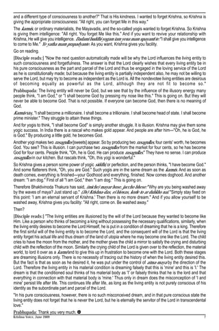 and a different type of consciousness to another?" That is His kindness. I wanted to forget Krishna, so Krishna is
giving the appropriate consciousness: "All right, you can forget Me in this way."
The karmis, or ordinary materialists, the Mayavadis, and the so-called yogis wanted to forget Krishna. So Krishna
is giving them intelligence: "All right. You forget Me like this." And if you want to revive your relationship with
Krishna, He will give you intelligence. Dadami buddhi-yogam tam yena mam upayanti te: "I shall give you intelligence
to come to Me." Ye yatha mam prapadyante. As you want, Krishna gives you facility.
Go on reading.
[Disciple reads:] "Now the next question automatically made will be why the Lord influences the living entity to
such consciousness and forgetfulness. The answer is that the Lord clearly wishes that every living entity be in
his pure consciousness as the part and parcel of the Lord and thus be engaged in the loving service of the Lord
as he is constitutionally made; but because the living entity is partially independent also, he may not be willing to
serve the Lord, but may try to become as independent as the Lord is. All the nondevotee living entities are desirous
of becoming equally as powerful as the Lord, although they are not fit to become so."
Prabhupada: The living entity will never be God, but we see that by the influence of the illusory energy many
people think, "I am God," or "I shall become God by pressing my nose like this." This is going on. But they will
never be able to become God. That is not possible. If everyone can become God, then there is no meaning of
God.
Karmis say, "I shall become a millionaire. I shall become a trillionaire. I shall become head of state. I shall become
prime minister." They struggle to attain these things.
And for yogis to think, "I shall become God" is simply another struggle. It is illusion. Krishna may give them some
yogic success. In India there is a rascal who makes gold appear. And people are after him—"Oh, he is God, he
is God." By producing a little gold, he becomes God.
Another yogi makes two rasagullas [sweets] appear. So by producing two rasagullas, four cents' worth, he becomes
God. You see? This is illusion. I can purchase two rasagullas from the market for four cents, so he has become
God for four cents. People think, "Oh, he is God. He can produce rasagullas." They have no sense. I can produce
rasagullas in our kitchen. But rascals think, "Oh, this yogi is wonderful."
So Krishna gives a person some power of yogic siddhi, or perfection, and the person thinks, "I have become God."
And some flatterers think, "Oh, you are God." Such yogis are in the same dream as the karmis. And as soon as
death comes, everything is finished—your Godhood and everything, finished. Now comes doghood. And another
dream: "I am dog." First of all "I am God," then "I am dog." This is going on.
Therefore Bhaktivinoda Thakura has said, (miche) mayar bose, jaccho bhese: "Why are you being washed away
by the waves of maya? Just stand up." (Jiv) Krishna-das, ei biswas, korle to ar duhkho nai. "Simply stay fixed on
this point: 'I am an eternal servant of Krishna.' Then there is no more dream." And if you allow yourself to be
washed away, Krishna gives you facility: "All right, come on. Be washed away."
Then?
[Disciple reads:] "The living entities are illusioned by the will of the Lord because they wanted to become like
Him. Like a person who thinks of becoming a king without possessing the necessary qualifications, similarly, when
the living entity desires to become the Lord Himself, he is put in a condition of dreaming that he is a king. Therefore
the first sinful will of the living entity is to become the Lord, and the consequent will of the Lord is that the living
entity forget his actual life and thus dream of the land of utopia where he may become one like the Lord. The child
cries to have the moon from the mother, and the mother gives the child a mirror to satisfy the crying and disturbing
child with the reflection of the moon. Similarly the crying child of the Lord is given over to the reflection, the material
world, to lord it over as a karmi and to give this up in frustration to become one with the Lord. Both these stages
are dreaming illusions only. There is no necessity of tracing out the history of when the living entity desired this.
But the fact is that as soon as he desired it, he was put under the control of atma-maya by the direction of the
Lord. Therefore the living entity in his material condition is dreaming falsely that this is 'mine' and this is 'I.' The
dream is that the conditioned soul thinks of his material body as 'I' or falsely thinks that he is the lord and that
everything in connection with that material body is 'mine.' Thus only in dream does the misconception of 'I and
mine' persist life after life. This continues life after life, as long as the living entity is not purely conscious of his
identity as the subordinate part and parcel of the Lord.
"In his pure consciousness, however, there is no such misconceived dream, and in that pure conscious state the
living entity does not forget that he is never the Lord, but he is eternally the servitor of the Lord in transcendental
love."
Prabhupada: Thank you very much.
Krishna Voice, June 2009                                                                                                 7
 