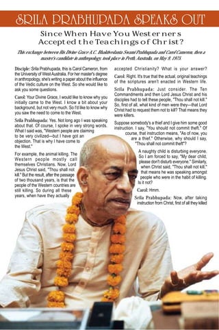 SRILA PRABHUPADA SPEAKS OUT
               Since When Have You Westerners
               Accepted the Teachings of Christ?
 This exchange between His Divine Grace A.C. Bhaktivedanta Swami Prabhupada and Carol Cameron, then a
             master's candidate in anthropology, took place in Perth, Australia, on May 9, 1975.

Disciple: Srila Prabhupada, this is Carol Cameron, from      accepted Christianity? What is your answer?
the University of West Australia. For her master's degree
                                                             Carol: Right. It's true that the actual, original teachings
in anthropology, she's writing a paper about the influence
                                                             of the scriptures aren't enacted in Western life.
of the Vedic culture on the West. So she would like to
ask you some questions.                                      Srila Prabhupada: Just consider. The Ten
                                                             Commandments and then Lord Jesus Christ and his
Carol: Your Divine Grace, I would like to know why you
                                                             disciples had to tell these people, "Thou shall not kill."
initially came to the West. I know a bit about your
                                                             So, first of all, what kind of men were they—that Lord
background, but not very much. So I'd like to know why
                                                             Christ had to request them not to kill? That means they
you saw the need to come to the West.
                                                             were killers.
Srila Prabhupada: Yes. Not long ago I was speaking
                                                             Suppose somebody's a thief and I give him some good
about that. Of course, I spoke in very strong words.
                                                             instruction. I say, "You should not commit theft." Of
What I said was, "Western people are claiming
                                                                    course, that instruction means, "As of now, you
to be very civilized—but I have got an
                                                                       are a thief." Otherwise, why should I say,
objection. That is why I have come to
                                                                          "Thou shall not commit theft"?
the West."
                                                                            A naughty child is disturbing everyone.
For example, the animal killing. The
                                                                            So I am forced to say, "My dear child,
Western people mostly call
                                                                            please don't disturb everyone." Similarly,
themselves Christians. Now, Lord
                                                                             when Christ said, "Thou shall not kill,"
Jesus Christ said, "Thou shall not
                                                                             that means he was speaking amongst
kill." But the result, after the passage
                                                                             people who were in the habit of killing.
of two thousand years, is that the
                                                                           Is it not?
people of the Western countries are
still killing. So during all these                                         Carol: Hmm.
years, when have they actually                                           Srila Prabhupada: Now, after taking
                                                                          instruction from Christ, first of all they killed
 