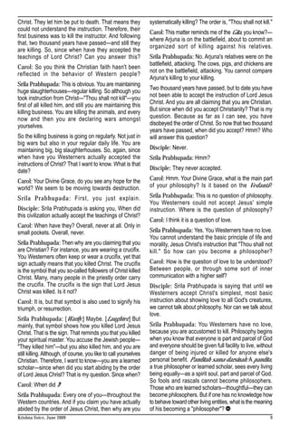 Christ. They let him be put to death. That means they             systematically killing? The order is, "Thou shall not kill."
could not understand the instruction. Therefore, their
                                                                  Carol: This matter reminds me of the Gita, you know?—
first business was to kill the instructor. And following
                                                                  where Arjuna is on the battlefield, about to commit an
that, two thousand years have passed—and still they
                                                                  organized sort of killing against his relatives.
are killing. So, since when have they accepted the
teachings of Lord Christ? Can you answer this?                    Srila Prabhupada: No. Arjuna's relatives were on the
                                                                  battlefield, attacking. The cows, pigs, and chickens are
Carol: So you think the Christian faith hasn't been
                                                                  not on the battlefield, attacking. You cannot compare
reflected in the behavior of Western people?
                                                                  Arjuna's killing to your killing.
Srila Prabhupada: This is obvious. You are maintaining
                                                                  Two thousand years have passed, but to date you have
huge slaughterhouses—regular killing. So although you
took instruction from Christ—"Thou shall not kill"—you            not been able to accept the instruction of Lord Jesus
first of all killed him, and still you are maintaining this       Christ. And you are all claiming that you are Christian.
killing business. You are killing the animals, and every          But since when did you accept Christianity? That is my
now and then you are declaring wars amongst                       question. Because as far as I can see, you have
yourselves.                                                       disobeyed the order of Christ. So now that two thousand
                                                                  years have passed, when did you accept? Hmm? Who
So the killing business is going on regularly. Not just in        will answer this question?
big wars but also in your regular daily life. You are
maintaining big, big slaughterhouses. So, again, since            Disciple: Never.
when have you Westerners actually accepted the                    Srila Prabhupada: Hmm?
instructions of Christ? That I want to know. What is that
date?                                                             Disciple: They never accepted.

Carol: Your Divine Grace, do you see any hope for the             Carol: Hmm. Your Divine Grace, what is the main part
world? We seem to be moving towards destruction.                  of your philosophy? Is it based on the Vedanta?

Srila Prabhupada: First, you just explain.                        Srila Prabhupada: This is no question of philosophy.
                                                                  You Westerners could not accept Jesus' simple
Disciple: Srila Prabhupada is asking you, When did                instruction. Where is the question of philosophy?
this civilization actually accept the teachings of Christ?
                                                                  Carol: I think it is a question of love.
Carol: When have they? Overall, never at all. Only in
small pockets. Overall, never.                                    Srila Prabhupada: Yes. You Westerners have no love.
                                                                  You cannot understand the basic principle of life and
Srila Prabhupada: Then why are you claiming that you              morality, Jesus Christ's instruction that "Thou shall not
are Christian? For instance, you are wearing a crucifix.          kill." So how can you become a philosopher?
You Westerners often keep or wear a crucifix, yet that
sign actually means that you killed Christ. The crucifix          Carol: How is the question of love to be understood?
is the symbol that you so-called followers of Christ killed       Between people, or through some sort of inner
Christ. Many, many people in the priestly order carry             communication with a higher self?
the crucifix. The crucifix is the sign that Lord Jesus            Disciple: Srila Prabhupada is saying that until we
Christ was killed. Is it not?                                     Westerners accept Christ's simplest, most basic
Carol: It is, but that symbol is also used to signify his         instruction about showing love to all God's creatures,
triumph, or resurrection.                                         we cannot talk about philosophy. Nor can we talk about
                                                                  love.
Srila Prabhupada: [Warily:] Maybe. [Laughter.] But
mainly, that symbol shows how you killed Lord Jesus               Srila Prabhupada: You Westerners have no love,
Christ. That is the sign. That reminds you that you killed        because you are accustomed to kill. Philosophy begins
your spiritual master. You accuse the Jewish people—              when you know that everyone is part and parcel of God
"They killed him"—but you also killed him, and you are            and everyone should be given full facility to live, without
still killing. Although, of course, you like to call yourselves   danger of being injured or killed for anyone else's
Christian. Therefore, I want to know—you are a learned            personal benefit. Panditah sama-darsinah: A pandita,
scholar—since when did you start abiding by the order             a true philosopher or learned scholar, sees every living
of Lord Jesus Christ? That is my question. Since when?            being equally—as a spirit soul, part and parcel of God.
                                                                  So fools and rascals cannot become philosophers.
Carol: When did I?                                                Those who are learned scholars—thoughtful—they can
Srila Prabhupada: Every one of you—throughout the                 become philosophers. But if one has no knowledge how
Western countries. And if you claim you have actually             to behave toward other living entities, what is the meaning
abided by the order of Jesus Christ, then why are you             of his becoming a "philosopher"?
Krishna Voice, June 2009                                                                                                     9
 