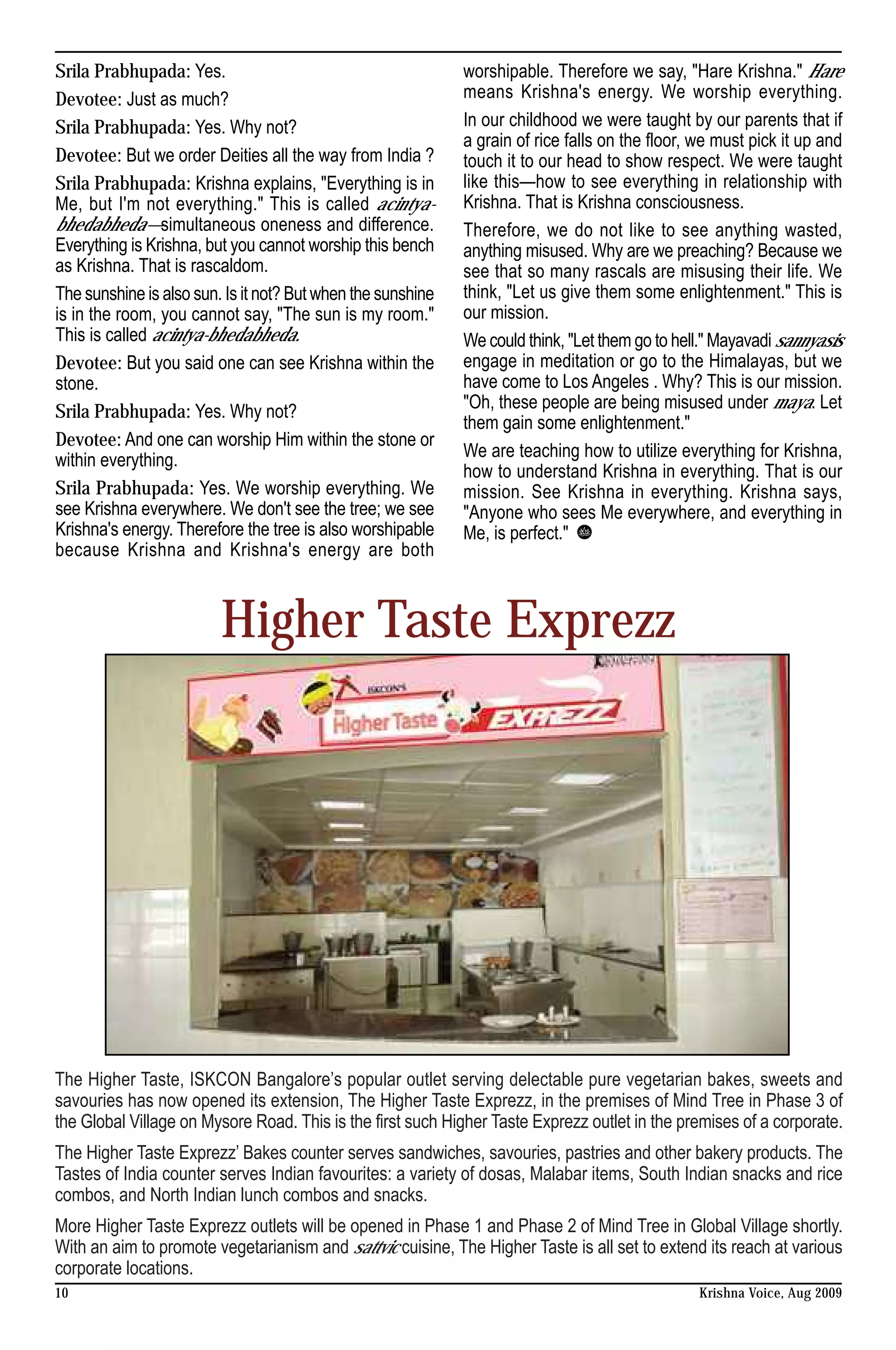 Srila Prabhupada: Yes.                                       worshipable. Therefore we say, "Hare Krishna." Hare
Devotee: Just as much?                                       means Krishna's energy. We worship everything.
Srila Prabhupada: Yes. Why not?                              In our childhood we were taught by our parents that if
                                                             a grain of rice falls on the floor, we must pick it up and
Devotee: But we order Deities all the way from India ?       touch it to our head to show respect. We were taught
Srila Prabhupada: Krishna explains, "Everything is in        like this—how to see everything in relationship with
Me, but I'm not everything." This is called acintya-         Krishna. That is Krishna consciousness.
bhedabheda—simultaneous oneness and difference.              Therefore, we do not like to see anything wasted,
Everything is Krishna, but you cannot worship this bench     anything misused. Why are we preaching? Because we
as Krishna. That is rascaldom.                               see that so many rascals are misusing their life. We
The sunshine is also sun. Is it not? But when the sunshine   think, "Let us give them some enlightenment." This is
is in the room, you cannot say, "The sun is my room."        our mission.
This is called acintya-bhedabheda.                           We could think, "Let them go to hell." Mayavadi sannyasis
Devotee: But you said one can see Krishna within the         engage in meditation or go to the Himalayas, but we
stone.                                                       have come to Los Angeles . Why? This is our mission.
Srila Prabhupada: Yes. Why not?                              "Oh, these people are being misused under maya. Let
                                                             them gain some enlightenment."
Devotee: And one can worship Him within the stone or
within everything.                                           We are teaching how to utilize everything for Krishna,
                                                             how to understand Krishna in everything. That is our
Srila Prabhupada: Yes. We worship everything. We             mission. See Krishna in everything. Krishna says,
see Krishna everywhere. We don't see the tree; we see        "Anyone who sees Me everywhere, and everything in
Krishna's energy. Therefore the tree is also worshipable     Me, is perfect."
because Krishna and Krishna's energy are both



                         Higher Taste Exprezz




The Higher Taste, ISKCON Bangalore’s popular outlet serving delectable pure vegetarian bakes, sweets and
savouries has now opened its extension, The Higher Taste Exprezz, in the premises of Mind Tree in Phase 3 of
the Global Village on Mysore Road. This is the first such Higher Taste Exprezz outlet in the premises of a corporate.
The Higher Taste Exprezz’ Bakes counter serves sandwiches, savouries, pastries and other bakery products. The
Tastes of India counter serves Indian favourites: a variety of dosas, Malabar items, South Indian snacks and rice
combos, and North Indian lunch combos and snacks.
More Higher Taste Exprezz outlets will be opened in Phase 1 and Phase 2 of Mind Tree in Global Village shortly.
With an aim to promote vegetarianism and sattvic cuisine, The Higher Taste is all set to extend its reach at various
corporate locations.
10                                                                                               Krishna Voice, Aug 2009
 