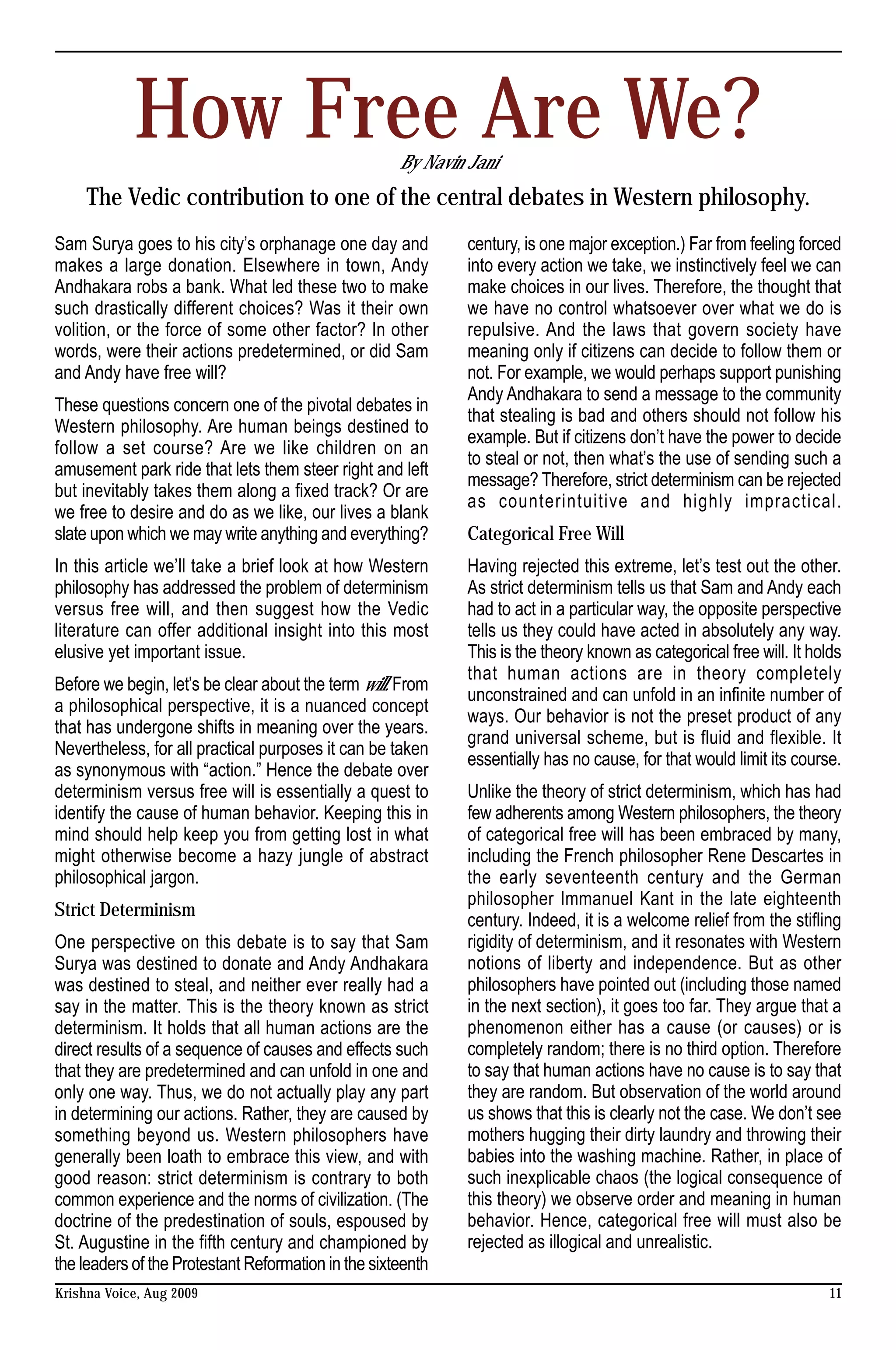 How Free Are We?                         By Navin Jani
     The Vedic contribution to one of the central debates in Western philosophy.
Sam Surya goes to his city’s orphanage one day and            century, is one major exception.) Far from feeling forced
makes a large donation. Elsewhere in town, Andy               into every action we take, we instinctively feel we can
Andhakara robs a bank. What led these two to make             make choices in our lives. Therefore, the thought that
such drastically different choices? Was it their own          we have no control whatsoever over what we do is
volition, or the force of some other factor? In other         repulsive. And the laws that govern society have
words, were their actions predetermined, or did Sam           meaning only if citizens can decide to follow them or
and Andy have free will?                                      not. For example, we would perhaps support punishing
                                                              Andy Andhakara to send a message to the community
These questions concern one of the pivotal debates in
                                                              that stealing is bad and others should not follow his
Western philosophy. Are human beings destined to
                                                              example. But if citizens don’t have the power to decide
follow a set course? Are we like children on an
                                                              to steal or not, then what’s the use of sending such a
amusement park ride that lets them steer right and left
                                                              message? Therefore, strict determinism can be rejected
but inevitably takes them along a fixed track? Or are
                                                              as counterintuitive and highly impractical.
we free to desire and do as we like, our lives a blank
slate upon which we may write anything and everything?        Categorical Free Will
In this article we’ll take a brief look at how Western        Having rejected this extreme, let’s test out the other.
philosophy has addressed the problem of determinism           As strict determinism tells us that Sam and Andy each
versus free will, and then suggest how the Vedic              had to act in a particular way, the opposite perspective
literature can offer additional insight into this most        tells us they could have acted in absolutely any way.
elusive yet important issue.                                  This is the theory known as categorical free will. It holds
                                                              that human actions are in theory completely
Before we begin, let’s be clear about the term will. From
                                                              unconstrained and can unfold in an infinite number of
a philosophical perspective, it is a nuanced concept
                                                              ways. Our behavior is not the preset product of any
that has undergone shifts in meaning over the years.
                                                              grand universal scheme, but is fluid and flexible. It
Nevertheless, for all practical purposes it can be taken
                                                              essentially has no cause, for that would limit its course.
as synonymous with “action.” Hence the debate over
determinism versus free will is essentially a quest to        Unlike the theory of strict determinism, which has had
identify the cause of human behavior. Keeping this in         few adherents among Western philosophers, the theory
mind should help keep you from getting lost in what           of categorical free will has been embraced by many,
might otherwise become a hazy jungle of abstract              including the French philosopher Rene Descartes in
philosophical jargon.                                         the early seventeenth century and the German
                                                              philosopher Immanuel Kant in the late eighteenth
Strict Determinism
                                                              century. Indeed, it is a welcome relief from the stifling
One perspective on this debate is to say that Sam             rigidity of determinism, and it resonates with Western
Surya was destined to donate and Andy Andhakara               notions of liberty and independence. But as other
was destined to steal, and neither ever really had a          philosophers have pointed out (including those named
say in the matter. This is the theory known as strict         in the next section), it goes too far. They argue that a
determinism. It holds that all human actions are the          phenomenon either has a cause (or causes) or is
direct results of a sequence of causes and effects such       completely random; there is no third option. Therefore
that they are predetermined and can unfold in one and         to say that human actions have no cause is to say that
only one way. Thus, we do not actually play any part          they are random. But observation of the world around
in determining our actions. Rather, they are caused by        us shows that this is clearly not the case. We don’t see
something beyond us. Western philosophers have                mothers hugging their dirty laundry and throwing their
generally been loath to embrace this view, and with           babies into the washing machine. Rather, in place of
good reason: strict determinism is contrary to both           such inexplicable chaos (the logical consequence of
common experience and the norms of civilization. (The         this theory) we observe order and meaning in human
doctrine of the predestination of souls, espoused by          behavior. Hence, categorical free will must also be
St. Augustine in the fifth century and championed by          rejected as illogical and unrealistic.
the leaders of the Protestant Reformation in the sixteenth
Krishna Voice, Aug 2009                                                                                                11
 