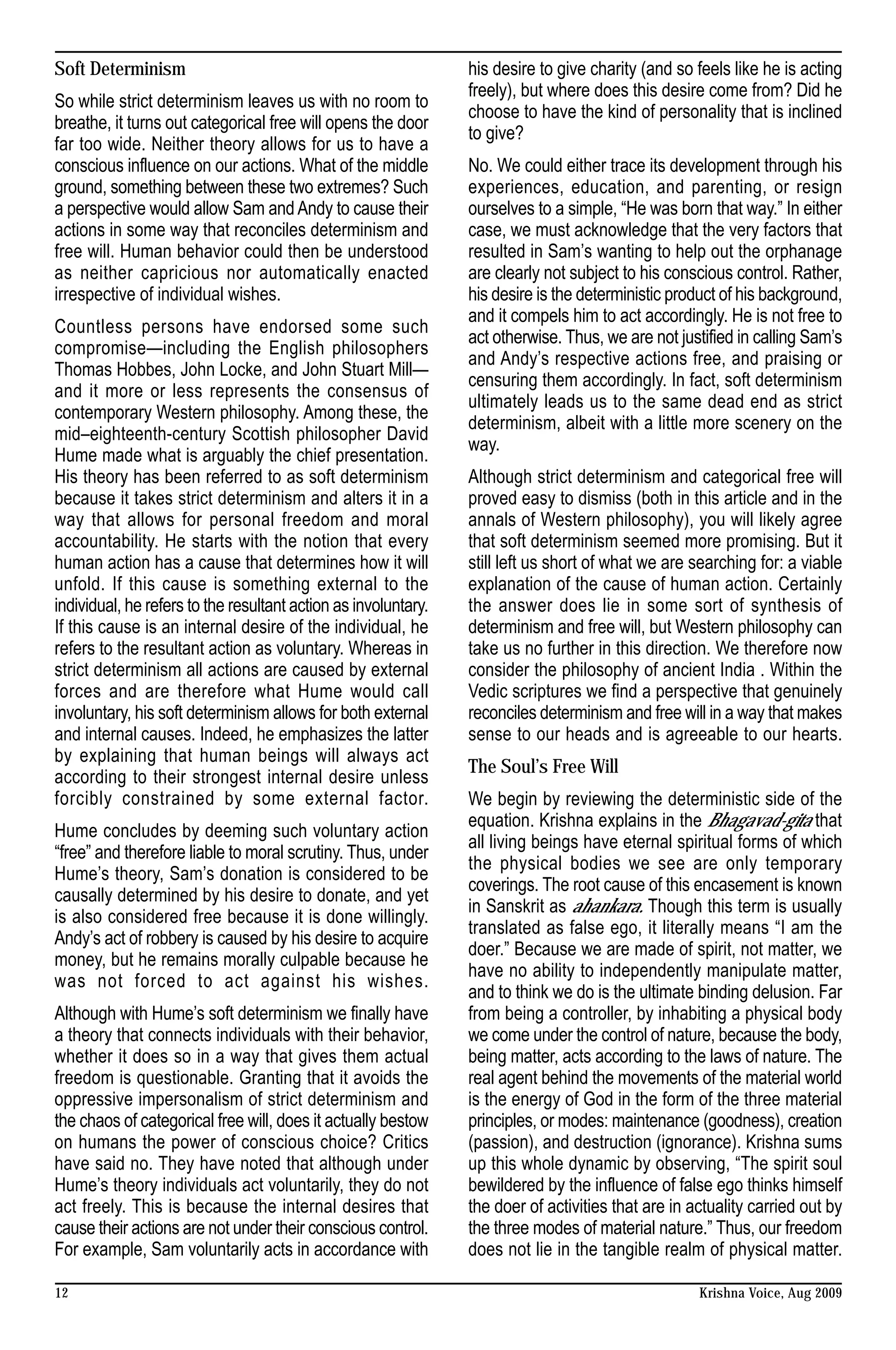 Soft Determinism                                                his desire to give charity (and so feels like he is acting
                                                                freely), but where does this desire come from? Did he
So while strict determinism leaves us with no room to
                                                                choose to have the kind of personality that is inclined
breathe, it turns out categorical free will opens the door
                                                                to give?
far too wide. Neither theory allows for us to have a
conscious influence on our actions. What of the middle          No. We could either trace its development through his
ground, something between these two extremes? Such              experiences, education, and parenting, or resign
a perspective would allow Sam and Andy to cause their           ourselves to a simple, “He was born that way.” In either
actions in some way that reconciles determinism and             case, we must acknowledge that the very factors that
free will. Human behavior could then be understood              resulted in Sam’s wanting to help out the orphanage
as neither capricious nor automatically enacted                 are clearly not subject to his conscious control. Rather,
irrespective of individual wishes.                              his desire is the deterministic product of his background,
                                                                and it compels him to act accordingly. He is not free to
Countless persons have endorsed some such
                                                                act otherwise. Thus, we are not justified in calling Sam’s
compromise—including the English philosophers
                                                                and Andy’s respective actions free, and praising or
Thomas Hobbes, John Locke, and John Stuart Mill—
                                                                censuring them accordingly. In fact, soft determinism
and it more or less represents the consensus of
                                                                ultimately leads us to the same dead end as strict
contemporary Western philosophy. Among these, the
                                                                determinism, albeit with a little more scenery on the
mid–eighteenth-century Scottish philosopher David
                                                                way.
Hume made what is arguably the chief presentation.
His theory has been referred to as soft determinism             Although strict determinism and categorical free will
because it takes strict determinism and alters it in a          proved easy to dismiss (both in this article and in the
way that allows for personal freedom and moral                  annals of Western philosophy), you will likely agree
accountability. He starts with the notion that every            that soft determinism seemed more promising. But it
human action has a cause that determines how it will            still left us short of what we are searching for: a viable
unfold. If this cause is something external to the              explanation of the cause of human action. Certainly
individual, he refers to the resultant action as involuntary.   the answer does lie in some sort of synthesis of
If this cause is an internal desire of the individual, he       determinism and free will, but Western philosophy can
refers to the resultant action as voluntary. Whereas in         take us no further in this direction. We therefore now
strict determinism all actions are caused by external           consider the philosophy of ancient India . Within the
forces and are therefore what Hume would call                   Vedic scriptures we find a perspective that genuinely
involuntary, his soft determinism allows for both external      reconciles determinism and free will in a way that makes
and internal causes. Indeed, he emphasizes the latter           sense to our heads and is agreeable to our hearts.
by explaining that human beings will always act
                                                                The Soul’s Free Will
according to their strongest internal desire unless
forcibly constrained by some external factor.                   We begin by reviewing the deterministic side of the
                                                                equation. Krishna explains in the Bhagavad-gita that
Hume concludes by deeming such voluntary action
                                                                all living beings have eternal spiritual forms of which
“free” and therefore liable to moral scrutiny. Thus, under
                                                                the physical bodies we see are only temporary
Hume’s theory, Sam’s donation is considered to be
                                                                coverings. The root cause of this encasement is known
causally determined by his desire to donate, and yet
                                                                in Sanskrit as ahankara. Though this term is usually
is also considered free because it is done willingly.
                                                                translated as false ego, it literally means “I am the
Andy’s act of robbery is caused by his desire to acquire
                                                                doer.” Because we are made of spirit, not matter, we
money, but he remains morally culpable because he
                                                                have no ability to independently manipulate matter,
was not forced to act against his wishes.
                                                                and to think we do is the ultimate binding delusion. Far
Although with Hume’s soft determinism we finally have           from being a controller, by inhabiting a physical body
a theory that connects individuals with their behavior,         we come under the control of nature, because the body,
whether it does so in a way that gives them actual              being matter, acts according to the laws of nature. The
freedom is questionable. Granting that it avoids the            real agent behind the movements of the material world
oppressive impersonalism of strict determinism and              is the energy of God in the form of the three material
the chaos of categorical free will, does it actually bestow     principles, or modes: maintenance (goodness), creation
on humans the power of conscious choice? Critics                (passion), and destruction (ignorance). Krishna sums
have said no. They have noted that although under               up this whole dynamic by observing, “The spirit soul
Hume’s theory individuals act voluntarily, they do not          bewildered by the influence of false ego thinks himself
act freely. This is because the internal desires that           the doer of activities that are in actuality carried out by
cause their actions are not under their conscious control.      the three modes of material nature.” Thus, our freedom
For example, Sam voluntarily acts in accordance with            does not lie in the tangible realm of physical matter.

12                                                                                                  Krishna Voice, Aug 2009
 