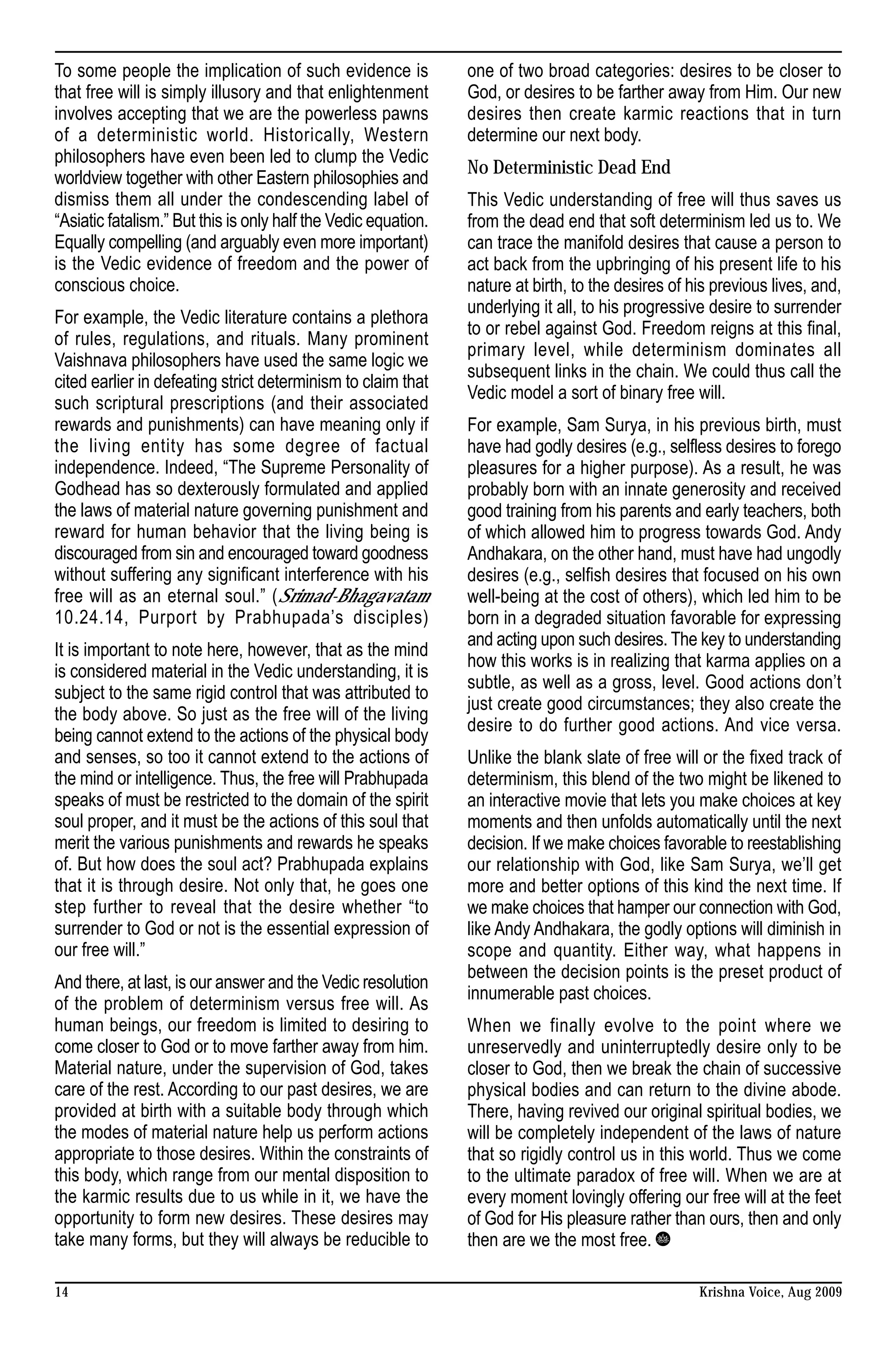 To some people the implication of such evidence is              one of two broad categories: desires to be closer to
that free will is simply illusory and that enlightenment        God, or desires to be farther away from Him. Our new
involves accepting that we are the powerless pawns              desires then create karmic reactions that in turn
of a deterministic world. Historically, Western                 determine our next body.
philosophers have even been led to clump the Vedic
                                                                No Deterministic Dead End
worldview together with other Eastern philosophies and
dismiss them all under the condescending label of               This Vedic understanding of free will thus saves us
“Asiatic fatalism.” But this is only half the Vedic equation.   from the dead end that soft determinism led us to. We
Equally compelling (and arguably even more important)           can trace the manifold desires that cause a person to
is the Vedic evidence of freedom and the power of               act back from the upbringing of his present life to his
conscious choice.                                               nature at birth, to the desires of his previous lives, and,
                                                                underlying it all, to his progressive desire to surrender
For example, the Vedic literature contains a plethora
                                                                to or rebel against God. Freedom reigns at this final,
of rules, regulations, and rituals. Many prominent
                                                                primary level, while determinism dominates all
Vaishnava philosophers have used the same logic we
                                                                subsequent links in the chain. We could thus call the
cited earlier in defeating strict determinism to claim that
                                                                Vedic model a sort of binary free will.
such scriptural prescriptions (and their associated
rewards and punishments) can have meaning only if               For example, Sam Surya, in his previous birth, must
the living entity has some degree of factual                    have had godly desires (e.g., selfless desires to forego
independence. Indeed, “The Supreme Personality of               pleasures for a higher purpose). As a result, he was
Godhead has so dexterously formulated and applied               probably born with an innate generosity and received
the laws of material nature governing punishment and            good training from his parents and early teachers, both
reward for human behavior that the living being is              of which allowed him to progress towards God. Andy
discouraged from sin and encouraged toward goodness             Andhakara, on the other hand, must have had ungodly
without suffering any significant interference with his         desires (e.g., selfish desires that focused on his own
free will as an eternal soul.” (Srimad-Bhagavatam               well-being at the cost of others), which led him to be
10.24.14, Purport by Prabhupada’s disciples)                    born in a degraded situation favorable for expressing
                                                                and acting upon such desires. The key to understanding
It is important to note here, however, that as the mind
                                                                how this works is in realizing that karma applies on a
is considered material in the Vedic understanding, it is
                                                                subtle, as well as a gross, level. Good actions don’t
subject to the same rigid control that was attributed to
                                                                just create good circumstances; they also create the
the body above. So just as the free will of the living
                                                                desire to do further good actions. And vice versa.
being cannot extend to the actions of the physical body
and senses, so too it cannot extend to the actions of           Unlike the blank slate of free will or the fixed track of
the mind or intelligence. Thus, the free will Prabhupada        determinism, this blend of the two might be likened to
speaks of must be restricted to the domain of the spirit        an interactive movie that lets you make choices at key
soul proper, and it must be the actions of this soul that       moments and then unfolds automatically until the next
merit the various punishments and rewards he speaks             decision. If we make choices favorable to reestablishing
of. But how does the soul act? Prabhupada explains              our relationship with God, like Sam Surya, we’ll get
that it is through desire. Not only that, he goes one           more and better options of this kind the next time. If
step further to reveal that the desire whether “to              we make choices that hamper our connection with God,
surrender to God or not is the essential expression of          like Andy Andhakara, the godly options will diminish in
our free will.”                                                 scope and quantity. Either way, what happens in
                                                                between the decision points is the preset product of
And there, at last, is our answer and the Vedic resolution
                                                                innumerable past choices.
of the problem of determinism versus free will. As
human beings, our freedom is limited to desiring to             When we finally evolve to the point where we
come closer to God or to move farther away from him.            unreservedly and uninterruptedly desire only to be
Material nature, under the supervision of God, takes            closer to God, then we break the chain of successive
care of the rest. According to our past desires, we are         physical bodies and can return to the divine abode.
provided at birth with a suitable body through which            There, having revived our original spiritual bodies, we
the modes of material nature help us perform actions            will be completely independent of the laws of nature
appropriate to those desires. Within the constraints of         that so rigidly control us in this world. Thus we come
this body, which range from our mental disposition to           to the ultimate paradox of free will. When we are at
the karmic results due to us while in it, we have the           every moment lovingly offering our free will at the feet
opportunity to form new desires. These desires may              of God for His pleasure rather than ours, then and only
take many forms, but they will always be reducible to           then are we the most free.

14                                                                                                  Krishna Voice, Aug 2009
 
