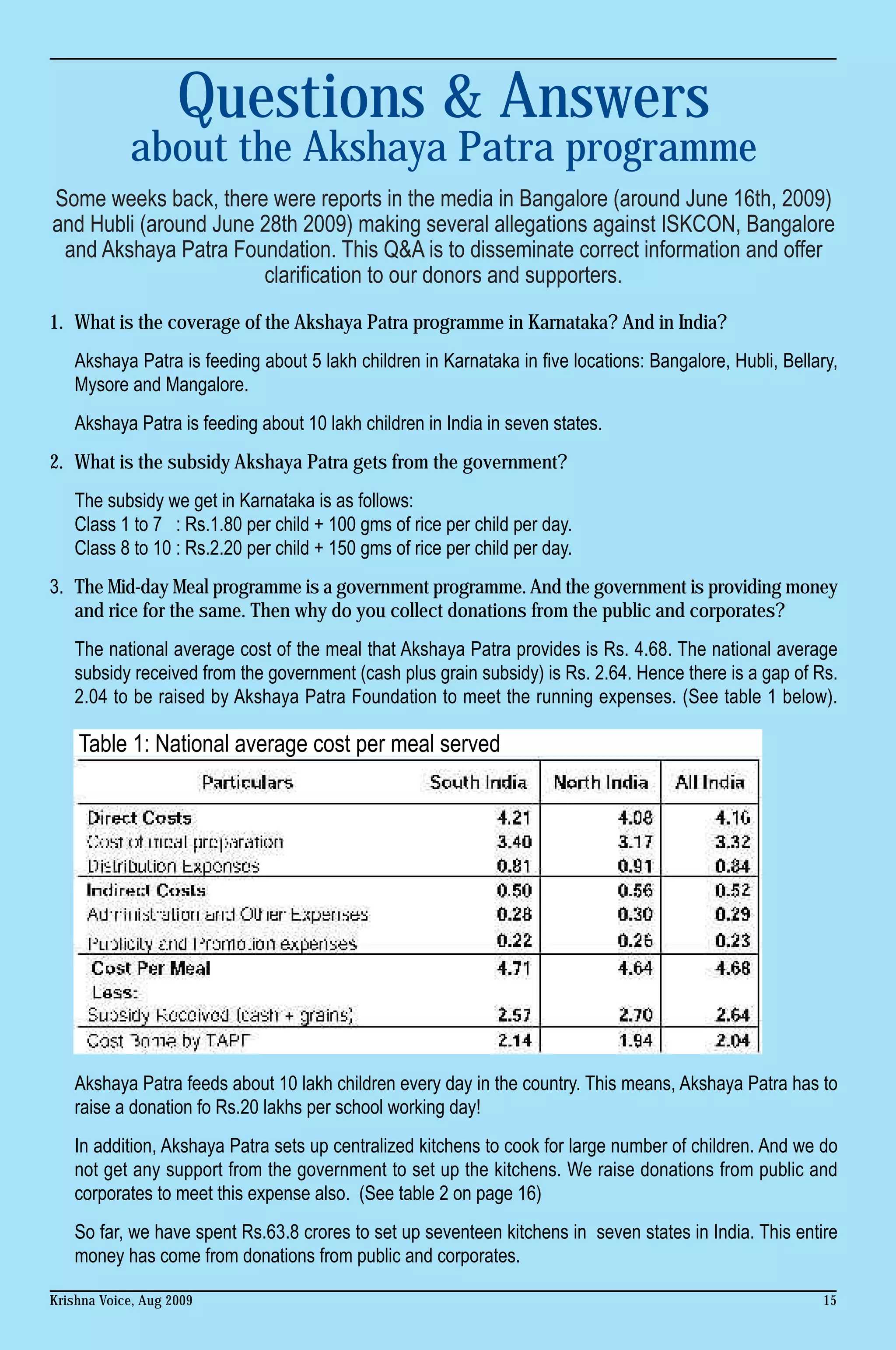Questions & Answers
            about the Akshaya Patra programme
Some weeks back, there were reports in the media in Bangalore (around June 16th, 2009)
and Hubli (around June 28th 2009) making several allegations against ISKCON, Bangalore
 and Akshaya Patra Foundation. This Q&A is to disseminate correct information and offer
                       clarification to our donors and supporters.
1. What is the coverage of the Akshaya Patra programme in Karnataka? And in India?
    Akshaya Patra is feeding about 5 lakh children in Karnataka in five locations: Bangalore, Hubli, Bellary,
    Mysore and Mangalore.
    Akshaya Patra is feeding about 10 lakh children in India in seven states.
2. What is the subsidy Akshaya Patra gets from the government?
    The subsidy we get in Karnataka is as follows:
    Class 1 to 7 : Rs.1.80 per child + 100 gms of rice per child per day.
    Class 8 to 10 : Rs.2.20 per child + 150 gms of rice per child per day.
3. The Mid-day Meal programme is a government programme. And the government is providing money
   and rice for the same. Then why do you collect donations from the public and corporates?
    The national average cost of the meal that Akshaya Patra provides is Rs. 4.68. The national average
    subsidy received from the government (cash plus grain subsidy) is Rs. 2.64. Hence there is a gap of Rs.
    2.04 to be raised by Akshaya Patra Foundation to meet the running expenses. (See table 1 below).

    Table 1: National average cost per meal served




    Akshaya Patra feeds about 10 lakh children every day in the country. This means, Akshaya Patra has to
    raise a donation fo Rs.20 lakhs per school working day!
    In addition, Akshaya Patra sets up centralized kitchens to cook for large number of children. And we do
    not get any support from the government to set up the kitchens. We raise donations from public and
    corporates to meet this expense also. (See table 2 on page 16)
    So far, we have spent Rs.63.8 crores to set up seventeen kitchens in seven states in India. This entire
    money has come from donations from public and corporates.

Krishna Voice, Aug 2009                                                                                    15
 