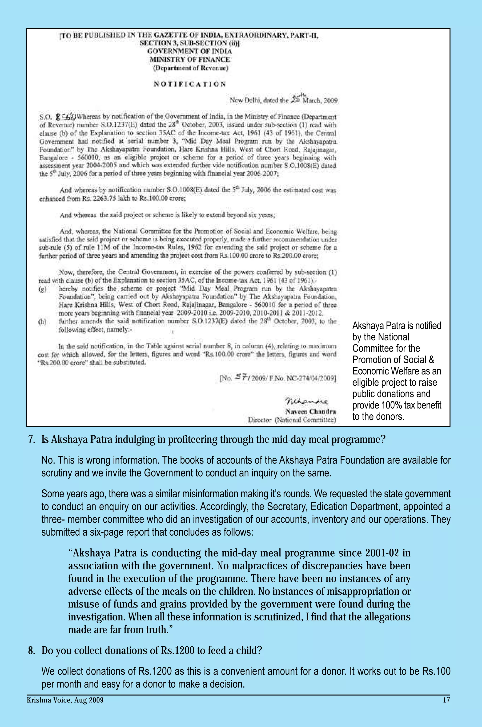 Akshaya Patra is notified
                                                                                   by the National
                                                                                   Committee for the
                                                                                   Promotion of Social &
                                                                                   Economic Welfare as an
                                                                                   eligible project to raise
                                                                                   public donations and
                                                                                   provide 100% tax benefit
                                                                                   to the donors.

7. Is Akshaya Patra indulging in profiteering through the mid-day meal programme?
    No. This is wrong information. The books of accounts of the Akshaya Patra Foundation are available for
    scrutiny and we invite the Government to conduct an inquiry on the same.
    Some years ago, there was a similar misinformation making it’s rounds. We requested the state government
    to conduct an enquiry on our activities. Accordingly, the Secretary, Edication Department, appointed a
    three- member committee who did an investigation of our accounts, inventory and our operations. They
    submitted a six-page report that concludes as follows:
            “Akshaya Patra is conducting the mid-day meal programme since 2001-02 in
            association with the government. No malpractices of discrepancies have been
            found in the execution of the programme. There have been no instances of any
            adverse effects of the meals on the children. No instances of misappropriation or
            misuse of funds and grains provided by the government were found during the
            investigation. When all these information is scrutinized, I find that the allegations
            made are far from truth.”
8. Do you collect donations of Rs.1200 to feed a child?
    We collect donations of Rs.1200 as this is a convenient amount for a donor. It works out to be Rs.100
    per month and easy for a donor to make a decision.
Krishna Voice, Aug 2009                                                                                        17
 