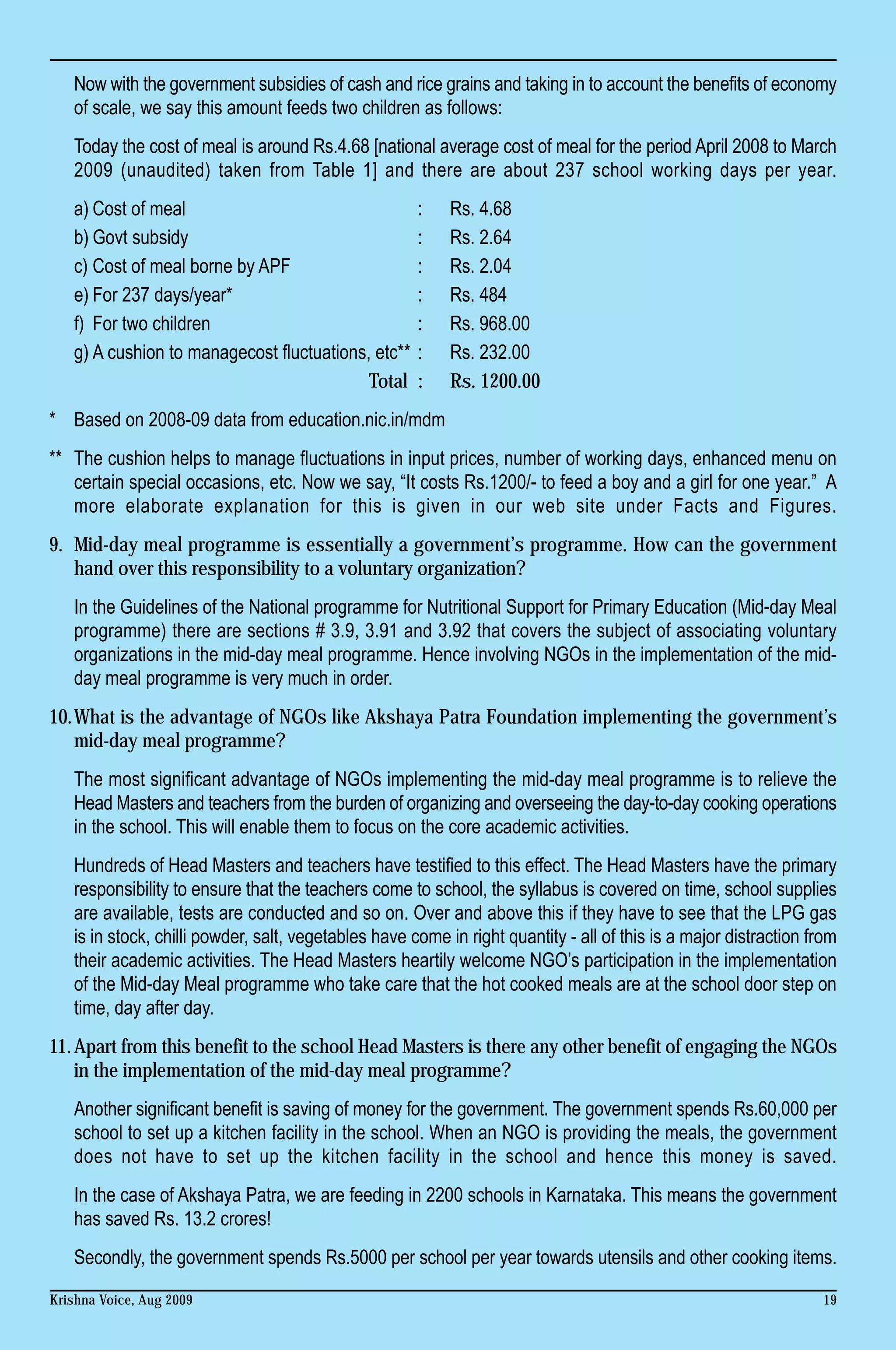 Now with the government subsidies of cash and rice grains and taking in to account the benefits of economy
   of scale, we say this amount feeds two children as follows:
   Today the cost of meal is around Rs.4.68 [national average cost of meal for the period April 2008 to March
   2009 (unaudited) taken from Table 1] and there are about 237 school working days per year.
   a) Cost of meal                                    :    Rs. 4.68
   b) Govt subsidy                                    :    Rs. 2.64
   c) Cost of meal borne by APF                       :    Rs. 2.04
   e) For 237 days/year*                              :    Rs. 484
   f) For two children                                :    Rs. 968.00
   g) A cushion to managecost fluctuations, etc**     :    Rs. 232.00
                                           Total      :    Rs. 1200.00
* Based on 2008-09 data from education.nic.in/mdm
** The cushion helps to manage fluctuations in input prices, number of working days, enhanced menu on
   certain special occasions, etc. Now we say, “It costs Rs.1200/- to feed a boy and a girl for one year.” A
   more elaborate explanation for this is given in our web site under Facts and Figures.
9. Mid-day meal programme is essentially a government’s programme. How can the government
   hand over this responsibility to a voluntary organization?
   In the Guidelines of the National programme for Nutritional Support for Primary Education (Mid-day Meal
   programme) there are sections # 3.9, 3.91 and 3.92 that covers the subject of associating voluntary
   organizations in the mid-day meal programme. Hence involving NGOs in the implementation of the mid-
   day meal programme is very much in order.
10.What is the advantage of NGOs like Akshaya Patra Foundation implementing the government’s
   mid-day meal programme?
   The most significant advantage of NGOs implementing the mid-day meal programme is to relieve the
   Head Masters and teachers from the burden of organizing and overseeing the day-to-day cooking operations
   in the school. This will enable them to focus on the core academic activities.
   Hundreds of Head Masters and teachers have testified to this effect. The Head Masters have the primary
   responsibility to ensure that the teachers come to school, the syllabus is covered on time, school supplies
   are available, tests are conducted and so on. Over and above this if they have to see that the LPG gas
   is in stock, chilli powder, salt, vegetables have come in right quantity - all of this is a major distraction from
   their academic activities. The Head Masters heartily welcome NGO’s participation in the implementation
   of the Mid-day Meal programme who take care that the hot cooked meals are at the school door step on
   time, day after day.
11. Apart from this benefit to the school Head Masters is there any other benefit of engaging the NGOs
    in the implementation of the mid-day meal programme?
   Another significant benefit is saving of money for the government. The government spends Rs.60,000 per
   school to set up a kitchen facility in the school. When an NGO is providing the meals, the government
   does not have to set up the kitchen facility in the school and hence this money is saved.
   In the case of Akshaya Patra, we are feeding in 2200 schools in Karnataka. This means the government
   has saved Rs. 13.2 crores!
   Secondly, the government spends Rs.5000 per school per year towards utensils and other cooking items.

Krishna Voice, Aug 2009                                                                                           19
 