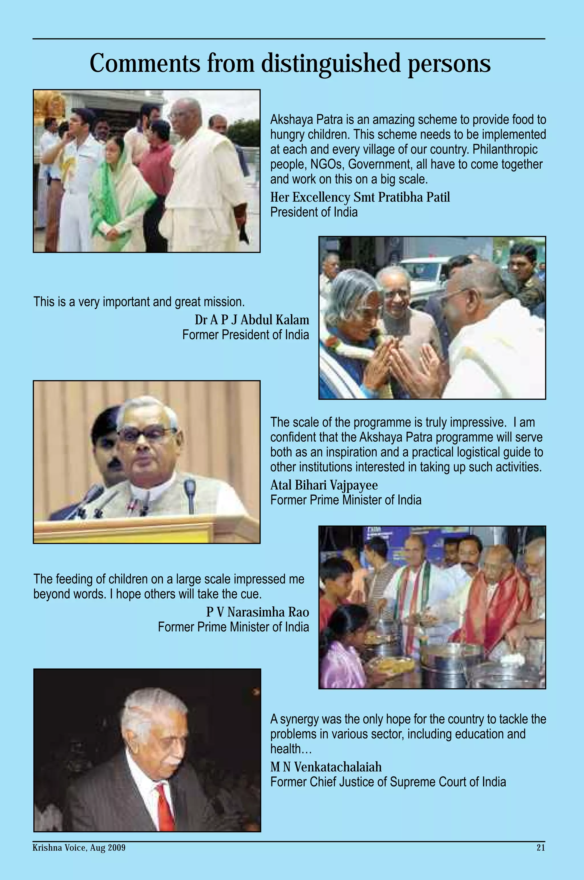 Comments from distinguished persons
                                               Akshaya Patra is an amazing scheme to provide food to
                                               hungry children. This scheme needs to be implemented
                                               at each and every village of our country. Philanthropic
                                               people, NGOs, Government, all have to come together
                                               and work on this on a big scale.
                                               Her Excellency Smt Pratibha Patil
                                               President of India




This is a very important and great mission.
                                 Dr A P J Abdul Kalam
                              Former President of India




                                               The scale of the programme is truly impressive. I am
                                               confident that the Akshaya Patra programme will serve
                                               both as an inspiration and a practical logistical guide to
                                               other institutions interested in taking up such activities.
                                               Atal Bihari Vajpayee
                                               Former Prime Minister of India




The feeding of children on a large scale impressed me
beyond words. I hope others will take the cue.
                                   P V Narasimha Rao
                         Former Prime Minister of India




                                               A synergy was the only hope for the country to tackle the
                                               problems in various sector, including education and
                                               health…
                                               M N Venkatachalaiah
                                               Former Chief Justice of Supreme Court of India



Krishna Voice, Aug 2009                                                                                 21
 