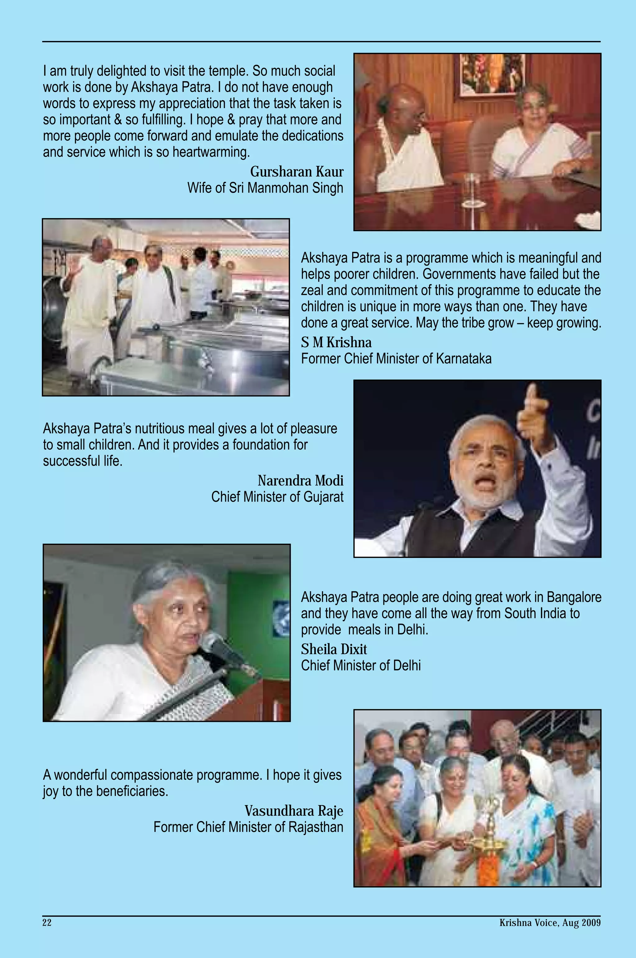 I am truly delighted to visit the temple. So much social
work is done by Akshaya Patra. I do not have enough
words to express my appreciation that the task taken is
so important & so fulfilling. I hope & pray that more and
more people come forward and emulate the dedications
and service which is so heartwarming.
                                          Gursharan Kaur
                              Wife of Sri Manmohan Singh



                                                 Akshaya Patra is a programme which is meaningful and
                                                 helps poorer children. Governments have failed but the
                                                 zeal and commitment of this programme to educate the
                                                 children is unique in more ways than one. They have
                                                 done a great service. May the tribe grow – keep growing.
                                                 S M Krishna
                                                 Former Chief Minister of Karnataka



Akshaya Patra’s nutritious meal gives a lot of pleasure
to small children. And it provides a foundation for
successful life.
                                         Narendra Modi
                                 Chief Minister of Gujarat




                                                 Akshaya Patra people are doing great work in Bangalore
                                                 and they have come all the way from South India to
                                                 provide meals in Delhi.
                                                 Sheila Dixit
                                                 Chief Minister of Delhi




A wonderful compassionate programme. I hope it gives
joy to the beneficiaries.
                                     Vasundhara Raje
                      Former Chief Minister of Rajasthan




22                                                                                   Krishna Voice, Aug 2009
 