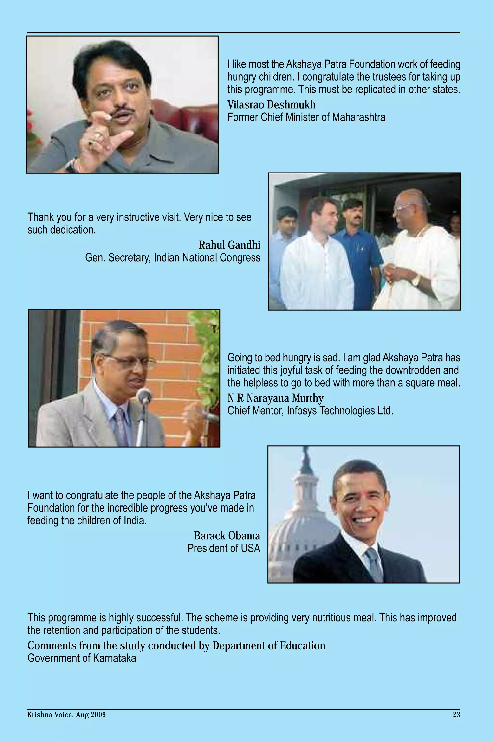 I like most the Akshaya Patra Foundation work of feeding
                                                hungry children. I congratulate the trustees for taking up
                                                this programme. This must be replicated in other states.
                                                Vilasrao Deshmukh
                                                Former Chief Minister of Maharashtra




Thank you for a very instructive visit. Very nice to see
such dedication.
                                           Rahul Gandhi
             Gen. Secretary, Indian National Congress




                                                Going to bed hungry is sad. I am glad Akshaya Patra has
                                                initiated this joyful task of feeding the downtrodden and
                                                the helpless to go to bed with more than a square meal.
                                                N R Narayana Murthy
                                                Chief Mentor, Infosys Technologies Ltd.




I want to congratulate the people of the Akshaya Patra
Foundation for the incredible progress you’ve made in
feeding the children of India.
                                         Barack Obama
                                       President of USA




This programme is highly successful. The scheme is providing very nutritious meal. This has improved
the retention and participation of the students.
Comments from the study conducted by Department of Education
Government of Karnataka



Krishna Voice, Aug 2009                                                                                 23
 