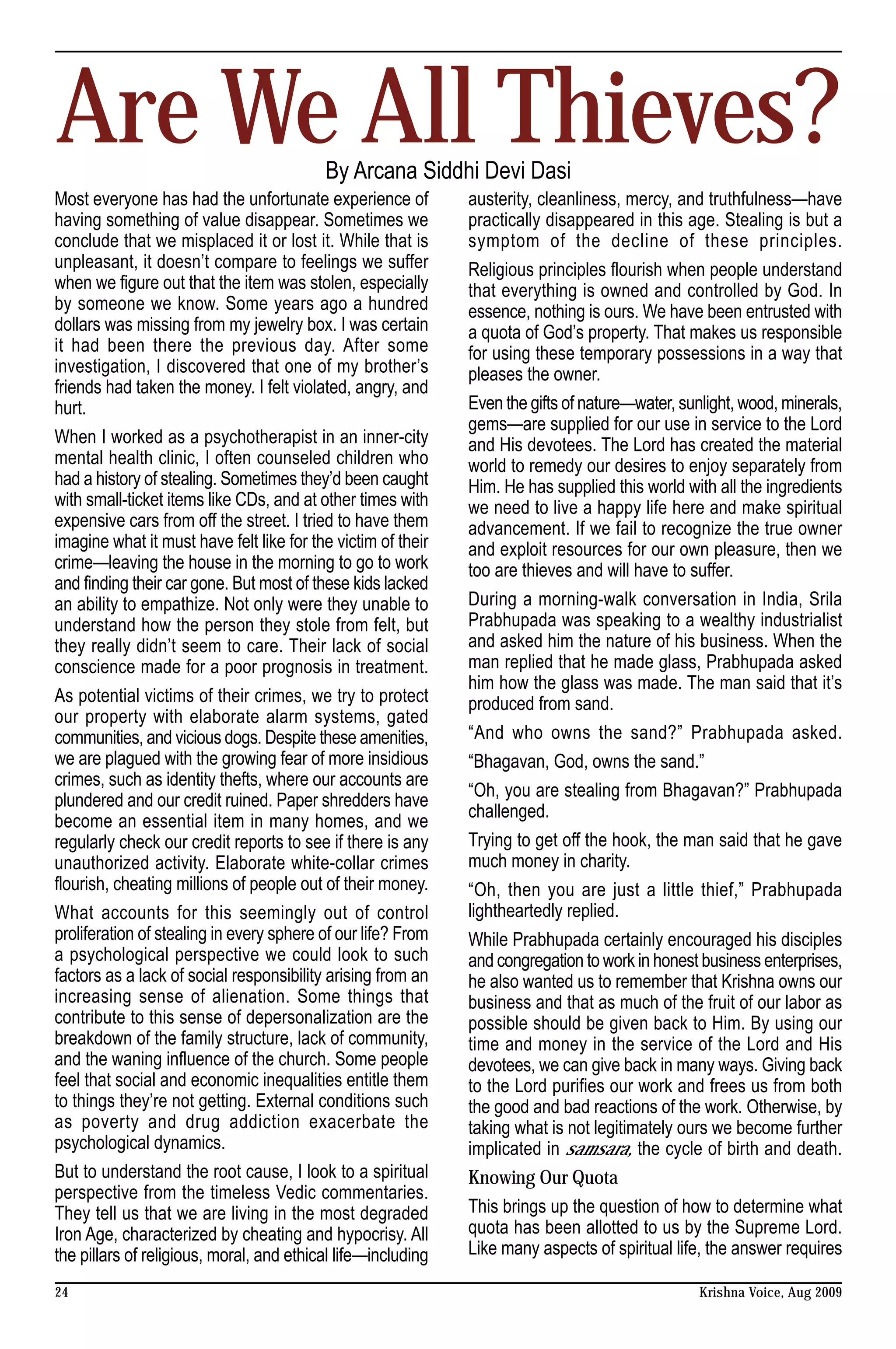 Are We All Thieves?                       By Arcana Siddhi Devi Dasi
Most everyone has had the unfortunate experience of           austerity, cleanliness, mercy, and truthfulness—have
having something of value disappear. Sometimes we             practically disappeared in this age. Stealing is but a
conclude that we misplaced it or lost it. While that is       symptom of the decline of these principles.
unpleasant, it doesn’t compare to feelings we suffer          Religious principles flourish when people understand
when we figure out that the item was stolen, especially       that everything is owned and controlled by God. In
by someone we know. Some years ago a hundred                  essence, nothing is ours. We have been entrusted with
dollars was missing from my jewelry box. I was certain        a quota of God’s property. That makes us responsible
it had been there the previous day. After some                for using these temporary possessions in a way that
investigation, I discovered that one of my brother’s          pleases the owner.
friends had taken the money. I felt violated, angry, and
hurt.                                                         Even the gifts of nature—water, sunlight, wood, minerals,
                                                              gems—are supplied for our use in service to the Lord
When I worked as a psychotherapist in an inner-city           and His devotees. The Lord has created the material
mental health clinic, I often counseled children who          world to remedy our desires to enjoy separately from
had a history of stealing. Sometimes they’d been caught       Him. He has supplied this world with all the ingredients
with small-ticket items like CDs, and at other times with     we need to live a happy life here and make spiritual
expensive cars from off the street. I tried to have them      advancement. If we fail to recognize the true owner
imagine what it must have felt like for the victim of their   and exploit resources for our own pleasure, then we
crime—leaving the house in the morning to go to work          too are thieves and will have to suffer.
and finding their car gone. But most of these kids lacked
an ability to empathize. Not only were they unable to         During a morning-walk conversation in India, Srila
understand how the person they stole from felt, but           Prabhupada was speaking to a wealthy industrialist
they really didn’t seem to care. Their lack of social         and asked him the nature of his business. When the
conscience made for a poor prognosis in treatment.            man replied that he made glass, Prabhupada asked
                                                              him how the glass was made. The man said that it’s
As potential victims of their crimes, we try to protect       produced from sand.
our property with elaborate alarm systems, gated
communities, and vicious dogs. Despite these amenities,       “And who owns the sand?” Prabhupada asked.
we are plagued with the growing fear of more insidious        “Bhagavan, God, owns the sand.”
crimes, such as identity thefts, where our accounts are
                                                              “Oh, you are stealing from Bhagavan?” Prabhupada
plundered and our credit ruined. Paper shredders have
                                                              challenged.
become an essential item in many homes, and we
regularly check our credit reports to see if there is any     Trying to get off the hook, the man said that he gave
unauthorized activity. Elaborate white-collar crimes          much money in charity.
flourish, cheating millions of people out of their money.     “Oh, then you are just a little thief,” Prabhupada
What accounts for this seemingly out of control               lightheartedly replied.
proliferation of stealing in every sphere of our life? From   While Prabhupada certainly encouraged his disciples
a psychological perspective we could look to such             and congregation to work in honest business enterprises,
factors as a lack of social responsibility arising from an    he also wanted us to remember that Krishna owns our
increasing sense of alienation. Some things that              business and that as much of the fruit of our labor as
contribute to this sense of depersonalization are the         possible should be given back to Him. By using our
breakdown of the family structure, lack of community,         time and money in the service of the Lord and His
and the waning influence of the church. Some people           devotees, we can give back in many ways. Giving back
feel that social and economic inequalities entitle them       to the Lord purifies our work and frees us from both
to things they’re not getting. External conditions such       the good and bad reactions of the work. Otherwise, by
as poverty and drug addiction exacerbate the                  taking what is not legitimately ours we become further
psychological dynamics.                                       implicated in samsara, the cycle of birth and death.
But to understand the root cause, I look to a spiritual       Knowing Our Quota
perspective from the timeless Vedic commentaries.
They tell us that we are living in the most degraded          This brings up the question of how to determine what
Iron Age, characterized by cheating and hypocrisy. All        quota has been allotted to us by the Supreme Lord.
the pillars of religious, moral, and ethical life—including   Like many aspects of spiritual life, the answer requires

24                                                                                               Krishna Voice, Aug 2009
 