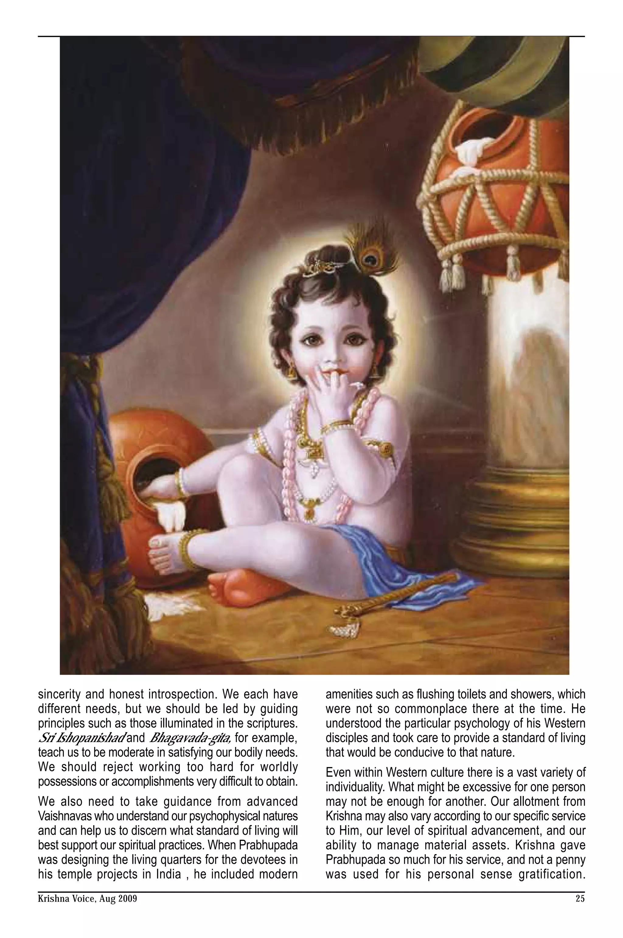sincerity and honest introspection. We each have           amenities such as flushing toilets and showers, which
different needs, but we should be led by guiding           were not so commonplace there at the time. He
principles such as those illuminated in the scriptures.    understood the particular psychology of his Western
Sri Ishopanishad and Bhagavada-gita, for example,          disciples and took care to provide a standard of living
teach us to be moderate in satisfying our bodily needs.    that would be conducive to that nature.
We should reject working too hard for worldly              Even within Western culture there is a vast variety of
possessions or accomplishments very difficult to obtain.   individuality. What might be excessive for one person
We also need to take guidance from advanced                may not be enough for another. Our allotment from
Vaishnavas who understand our psychophysical natures       Krishna may also vary according to our specific service
and can help us to discern what standard of living will    to Him, our level of spiritual advancement, and our
best support our spiritual practices. When Prabhupada      ability to manage material assets. Krishna gave
was designing the living quarters for the devotees in      Prabhupada so much for his service, and not a penny
his temple projects in India , he included modern          was used for his personal sense gratification.
Krishna Voice, Aug 2009                                                                                        25
 