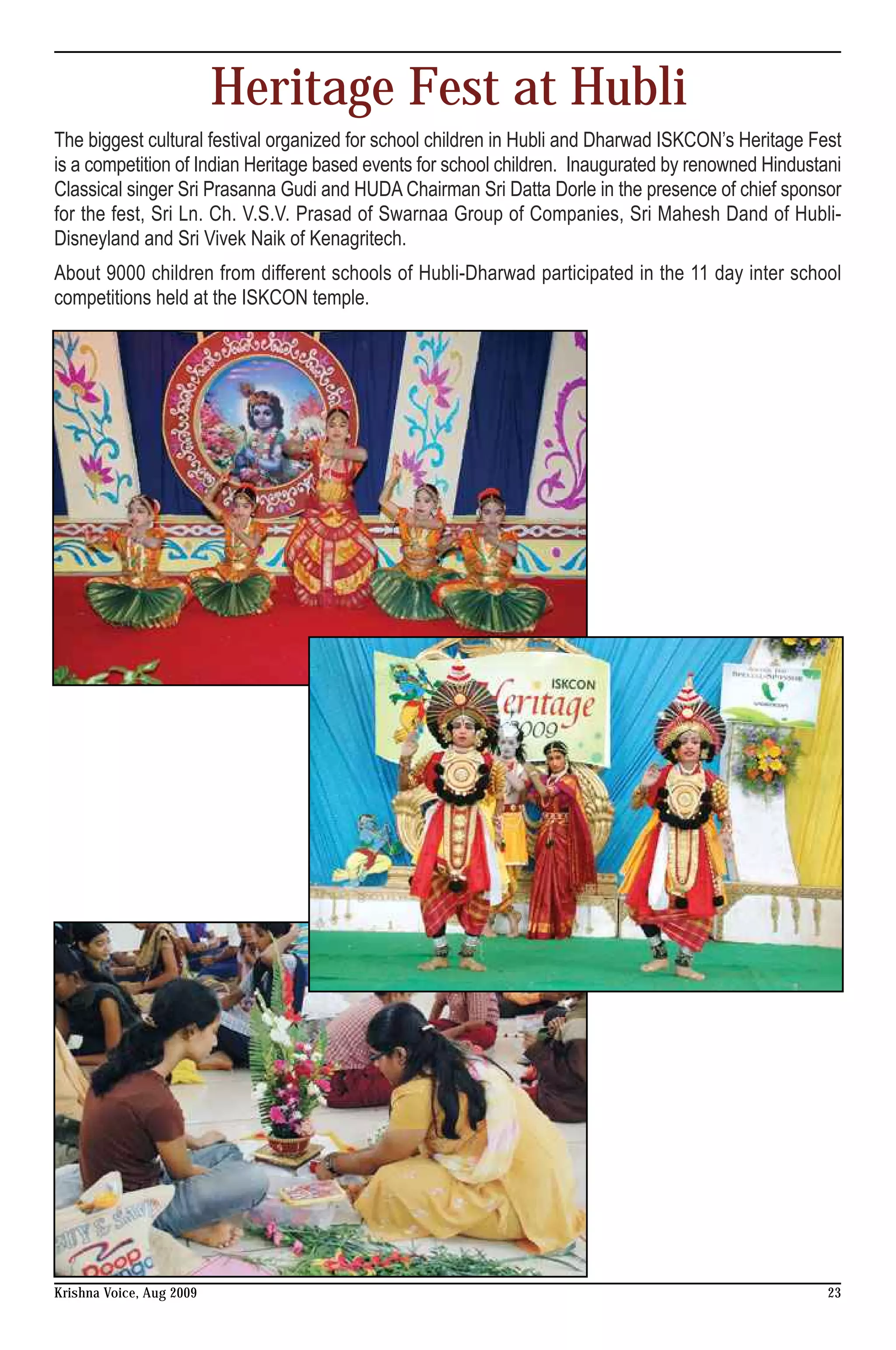 Heritage Fest at Hubli
The biggest cultural festival organized for school children in Hubli and Dharwad ISKCON’s Heritage Fest
is a competition of Indian Heritage based events for school children. Inaugurated by renowned Hindustani
Classical singer Sri Prasanna Gudi and HUDA Chairman Sri Datta Dorle in the presence of chief sponsor
for the fest, Sri Ln. Ch. V.S.V. Prasad of Swarnaa Group of Companies, Sri Mahesh Dand of Hubli-
Disneyland and Sri Vivek Naik of Kenagritech.
About 9000 children from different schools of Hubli-Dharwad participated in the 11 day inter school
competitions held at the ISKCON temple.




Krishna Voice, Aug 2009                                                                               23
 