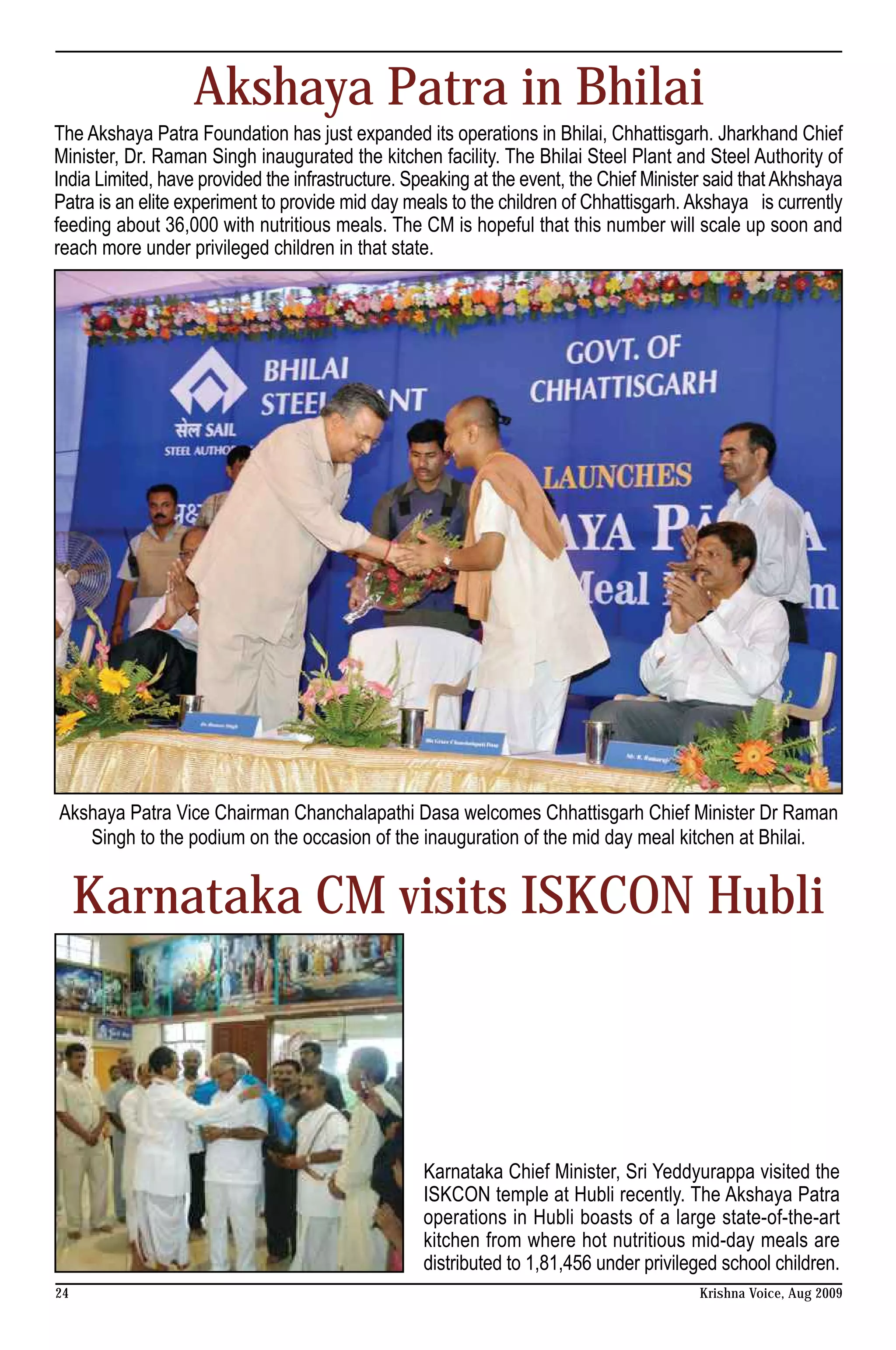 Akshaya Patra in Bhilai
The Akshaya Patra Foundation has just expanded its operations in Bhilai, Chhattisgarh. Jharkhand Chief
Minister, Dr. Raman Singh inaugurated the kitchen facility. The Bhilai Steel Plant and Steel Authority of
India Limited, have provided the infrastructure. Speaking at the event, the Chief Minister said that Akhshaya
Patra is an elite experiment to provide mid day meals to the children of Chhattisgarh. Akshaya is currently
feeding about 36,000 with nutritious meals. The CM is hopeful that this number will scale up soon and
reach more under privileged children in that state.




Akshaya Patra Vice Chairman Chanchalapathi Dasa welcomes Chhattisgarh Chief Minister Dr Raman
   Singh to the podium on the occasion of the inauguration of the mid day meal kitchen at Bhilai.


     Karnataka CM visits ISKCON Hubli




                                                   Karnataka Chief Minister, Sri Yeddyurappa visited the
                                                   ISKCON temple at Hubli recently. The Akshaya Patra
                                                   operations in Hubli boasts of a large state-of-the-art
                                                   kitchen from where hot nutritious mid-day meals are
                                                   distributed to 1,81,456 under privileged school children.
24                                                                                       Krishna Voice, Aug 2009
 