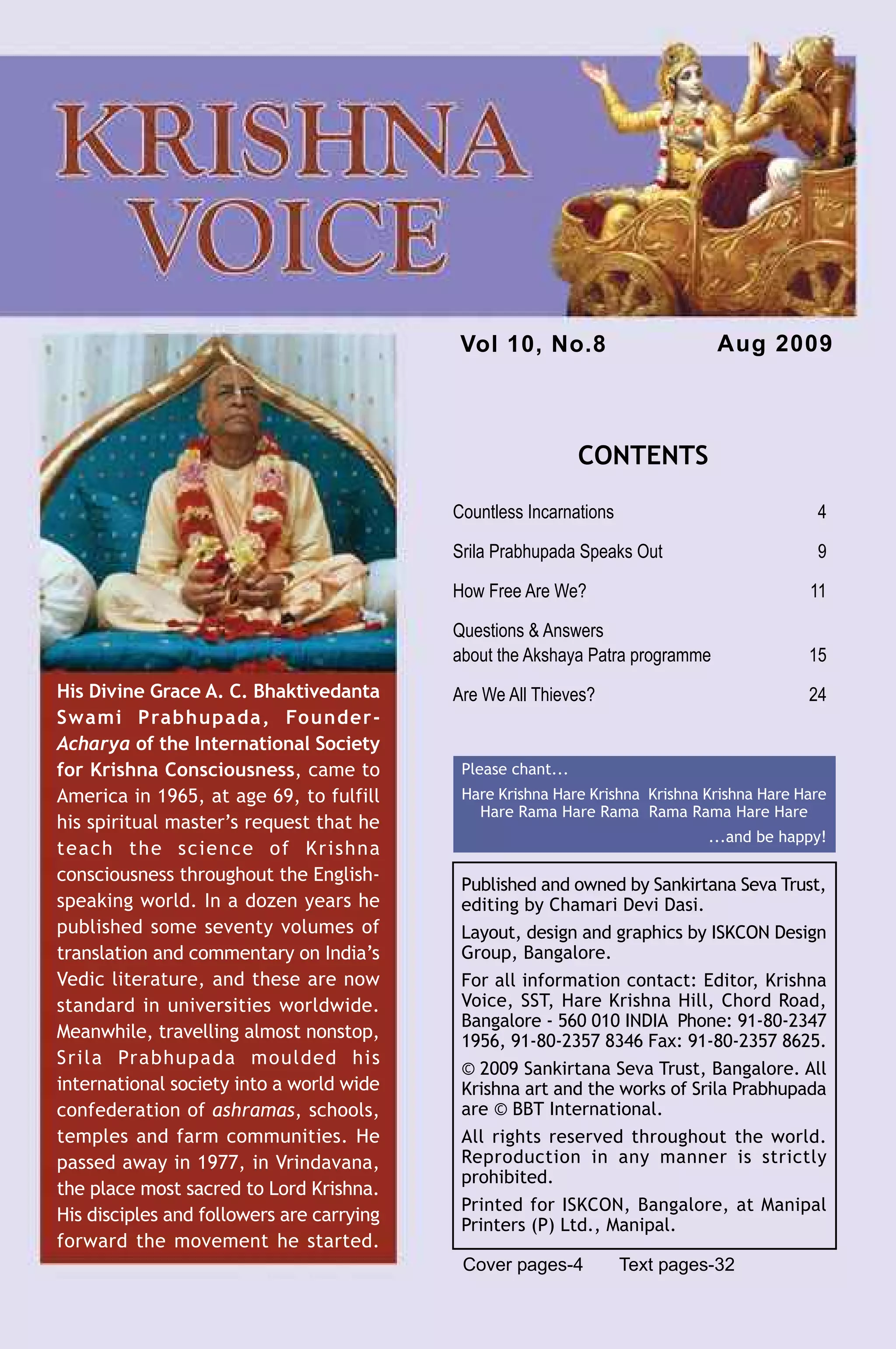 Vol 10, No.8                       Aug 2009



                                                                CONTENTS

                                             Countless Incarnations                            4

                                             Srila Prabhupada Speaks Out                       9

                                             How Free Are We?                                 11

                                             Questions & Answers
                                             about the Akshaya Patra programme                15
  His Divine Grace A. C. Bhaktivedanta       Are We All Thieves?                              24
  Swami Prabhupada, Founder-
  Acharya of the International Society
  for Krishna Consciousness, came to          Please chant...
  America in 1965, at age 69, to fulfill      Hare Krishna Hare Krishna Krishna Krishna Hare Hare
                                                Hare Rama Hare Rama Rama Rama Hare Hare
  his spiritual master’s request that he
                                                                                ...and be happy!
  teach the science of Krishna
  consciousness throughout the English-
                                              Published and owned by Sankirtana Seva Trust,
  speaking world. In a dozen years he         editing by Chamari Devi Dasi.
  published some seventy volumes of           Layout, design and graphics by ISKCON Design
  translation and commentary on India’s       Group, Bangalore.
  Vedic literature, and these are now         For all information contact: Editor, Krishna
  standard in universities worldwide.         Voice, SST, Hare Krishna Hill, Chord Road,
                                              Bangalore - 560 010 INDIA Phone: 91-80-2347
  Meanwhile, travelling almost nonstop,       1956, 91-80-2357 8346 Fax: 91-80-2357 8625.
  Srila Prabhupada moulded his
                                              © 2009 Sankirtana Seva Trust, Bangalore. All
  international society into a world wide     Krishna art and the works of Srila Prabhupada
  confederation of ashramas, schools,         are © BBT International.
  temples and farm communities. He            All rights reserved throughout the world.
  passed away in 1977, in Vrindavana,         Reproduction in any manner is strictly
                                              prohibited.
  the place most sacred to Lord Krishna.
                                              Printed for ISKCON, Bangalore, at Manipal
  His disciples and followers are carrying
                                              Printers (P) Ltd., Manipal.
  forward the movement he started.
                                              Cover pages-4           Text pages-32
Krishna Voice, Aug 2009                                                                             3
 