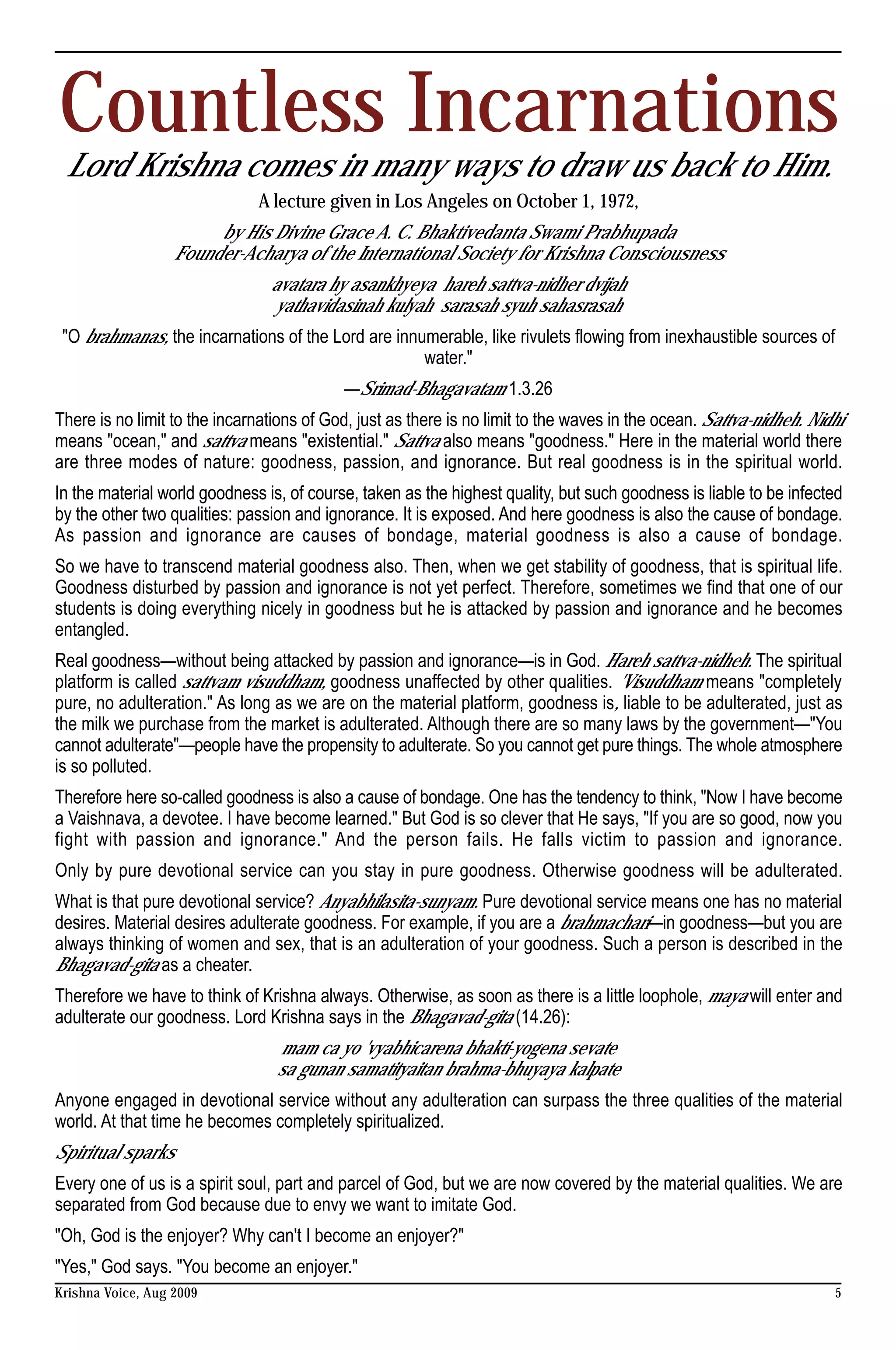 Countless Incarnations
 Lord Krishna comes in many ways to draw us back to Him.
                              A lecture given in Los Angeles on October 1, 1972,
                        by His Divine Grace A. C. Bhaktivedanta Swami Prabhupada
                   Founder-Acharya of the International Society for Krishna Consciousness
                                avatara hy asankhyeya hareh sattva-nidher dvijah
                                yathavidasinah kulyah sarasah syuh sahasrasah
 "O brahmanas, the incarnations of the Lord are innumerable, like rivulets flowing from inexhaustible sources of
                                                    water."
                                           —Srimad-Bhagavatam 1.3.26
There is no limit to the incarnations of God, just as there is no limit to the waves in the ocean. Sattva-nidheh. Nidhi
means "ocean," and sattva means "existential." Sattva also means "goodness." Here in the material world there
are three modes of nature: goodness, passion, and ignorance. But real goodness is in the spiritual world.
In the material world goodness is, of course, taken as the highest quality, but such goodness is liable to be infected
by the other two qualities: passion and ignorance. It is exposed. And here goodness is also the cause of bondage.
As passion and ignorance are causes of bondage, material goodness is also a cause of bondage.
So we have to transcend material goodness also. Then, when we get stability of goodness, that is spiritual life.
Goodness disturbed by passion and ignorance is not yet perfect. Therefore, sometimes we find that one of our
students is doing everything nicely in goodness but he is attacked by passion and ignorance and he becomes
entangled.
Real goodness—without being attacked by passion and ignorance—is in God. Hareh sattva-nidheh. The spiritual
platform is called sattvam visuddham, goodness unaffected by other qualities. 'Visuddham means "completely
pure, no adulteration." As long as we are on the material platform, goodness is, liable to be adulterated, just as
the milk we purchase from the market is adulterated. Although there are so many laws by the government—"You
cannot adulterate"—people have the propensity to adulterate. So you cannot get pure things. The whole atmosphere
is so polluted.
Therefore here so-called goodness is also a cause of bondage. One has the tendency to think, "Now I have become
a Vaishnava, a devotee. I have become learned." But God is so clever that He says, "If you are so good, now you
fight with passion and ignorance." And the person fails. He falls victim to passion and ignorance.
Only by pure devotional service can you stay in pure goodness. Otherwise goodness will be adulterated.
What is that pure devotional service? Anyabhilasita-sunyam. Pure devotional service means one has no material
desires. Material desires adulterate goodness. For example, if you are a brahmachari—in goodness—but you are
always thinking of women and sex, that is an adulteration of your goodness. Such a person is described in the
Bhagavad-gita as a cheater.
Therefore we have to think of Krishna always. Otherwise, as soon as there is a little loophole, maya will enter and
adulterate our goodness. Lord Krishna says in the Bhagavad-gita (14.26):
                                 mam ca yo 'vyabhicarena bhakti-yogena sevate
                                 sa gunan samatityaitan brahma-bhuyaya kalpate
Anyone engaged in devotional service without any adulteration can surpass the three qualities of the material
world. At that time he becomes completely spiritualized.
Spiritual sparks
Every one of us is a spirit soul, part and parcel of God, but we are now covered by the material qualities. We are
separated from God because due to envy we want to imitate God.
"Oh, God is the enjoyer? Why can't I become an enjoyer?"
"Yes," God says. "You become an enjoyer."
Krishna Voice, Aug 2009                                                                                              5
 