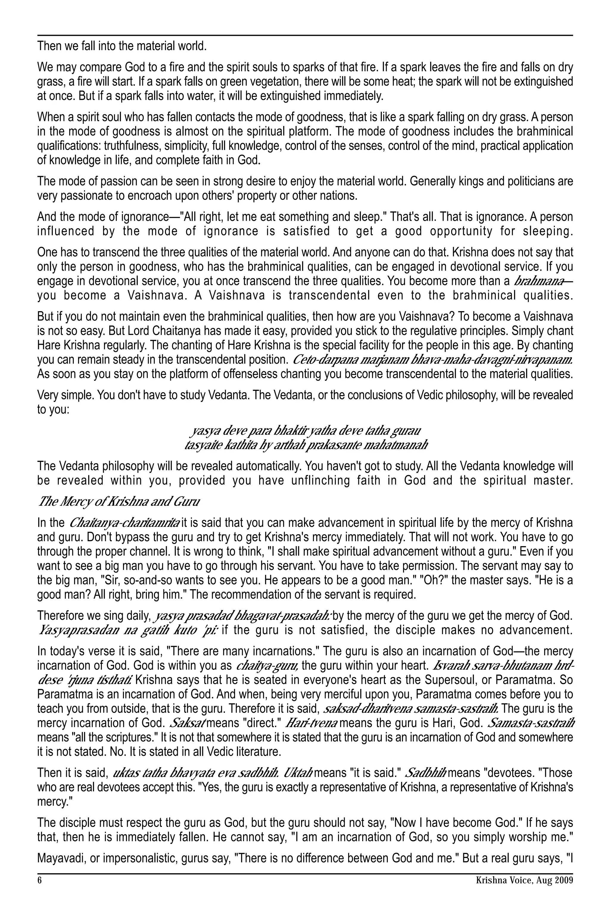 Then we fall into the material world.
We may compare God to a fire and the spirit souls to sparks of that fire. If a spark leaves the fire and falls on dry
grass, a fire will start. If a spark falls on green vegetation, there will be some heat; the spark will not be extinguished
at once. But if a spark falls into water, it will be extinguished immediately.
When a spirit soul who has fallen contacts the mode of goodness, that is like a spark falling on dry grass. A person
in the mode of goodness is almost on the spiritual platform. The mode of goodness includes the brahminical
qualifications: truthfulness, simplicity, full knowledge, control of the senses, control of the mind, practical application
of knowledge in life, and complete faith in God.
The mode of passion can be seen in strong desire to enjoy the material world. Generally kings and politicians are
very passionate to encroach upon others' property or other nations.
And the mode of ignorance—"All right, let me eat something and sleep." That's all. That is ignorance. A person
influenced by the mode of ignorance is satisfied to get a good opportunity for sleeping.
One has to transcend the three qualities of the material world. And anyone can do that. Krishna does not say that
only the person in goodness, who has the brahminical qualities, can be engaged in devotional service. If you
engage in devotional service, you at once transcend the three qualities. You become more than a brahmana—
you become a Vaishnava. A Vaishnava is transcendental even to the brahminical qualities.
But if you do not maintain even the brahminical qualities, then how are you Vaishnava? To become a Vaishnava
is not so easy. But Lord Chaitanya has made it easy, provided you stick to the regulative principles. Simply chant
Hare Krishna regularly. The chanting of Hare Krishna is the special facility for the people in this age. By chanting
you can remain steady in the transcendental position. Ceto-darpana marjanam bhava-maha-davagni-nirvapanam.
As soon as you stay on the platform of offenseless chanting you become transcendental to the material qualities.
Very simple. You don't have to study Vedanta. The Vedanta, or the conclusions of Vedic philosophy, will be revealed
to you:
                                   yasya deve para bhaktir yatha deve tatha gurau
                                 tasyaite kathita hy arthah prakasante mahatmanah
The Vedanta philosophy will be revealed automatically. You haven't got to study. All the Vedanta knowledge will
be revealed within you, provided you have unflinching faith in God and the spiritual master.
The Mercy of Krishna and Guru
In the Chaitanya-charitamrita it is said that you can make advancement in spiritual life by the mercy of Krishna
and guru. Don't bypass the guru and try to get Krishna's mercy immediately. That will not work. You have to go
through the proper channel. It is wrong to think, "I shall make spiritual advancement without a guru." Even if you
want to see a big man you have to go through his servant. You have to take permission. The servant may say to
the big man, "Sir, so-and-so wants to see you. He appears to be a good man." "Oh?" the master says. "He is a
good man? All right, bring him." The recommendation of the servant is required.
Therefore we sing daily, yasya prasadad bhagavat-prasadah: by the mercy of the guru we get the mercy of God.
Yasyaprasadan na gatih kuto 'pi: if the guru is not satisfied, the disciple makes no advancement.
In today's verse it is said, "There are many incarnations." The guru is also an incarnation of God—the mercy
incarnation of God. God is within you as chaitya-guru, the guru within your heart. Isvarah sarva-bhutanam hrd-
dese 'rjuna tisthati. Krishna says that he is seated in everyone's heart as the Supersoul, or Paramatma. So
Paramatma is an incarnation of God. And when, being very merciful upon you, Paramatma comes before you to
teach you from outside, that is the guru. Therefore it is said, saksad-dharitvena samasta-sastraih. The guru is the
mercy incarnation of God. Saksat means "direct." Hari-tvena means the guru is Hari, God. Samasta-sastraih
means "all the scriptures." It is not that somewhere it is stated that the guru is an incarnation of God and somewhere
it is not stated. No. It is stated in all Vedic literature.
Then it is said, uktas tatha bhavyata eva sadbhih. Uktah means "it is said." Sadbhih means "devotees. "Those
who are real devotees accept this. "Yes, the guru is exactly a representative of Krishna, a representative of Krishna's
mercy."
The disciple must respect the guru as God, but the guru should not say, "Now I have become God." If he says
that, then he is immediately fallen. He cannot say, "I am an incarnation of God, so you simply worship me."
Mayavadi, or impersonalistic, gurus say, "There is no difference between God and me." But a real guru says, "I
6                                                                                                   Krishna Voice, Aug 2009
 