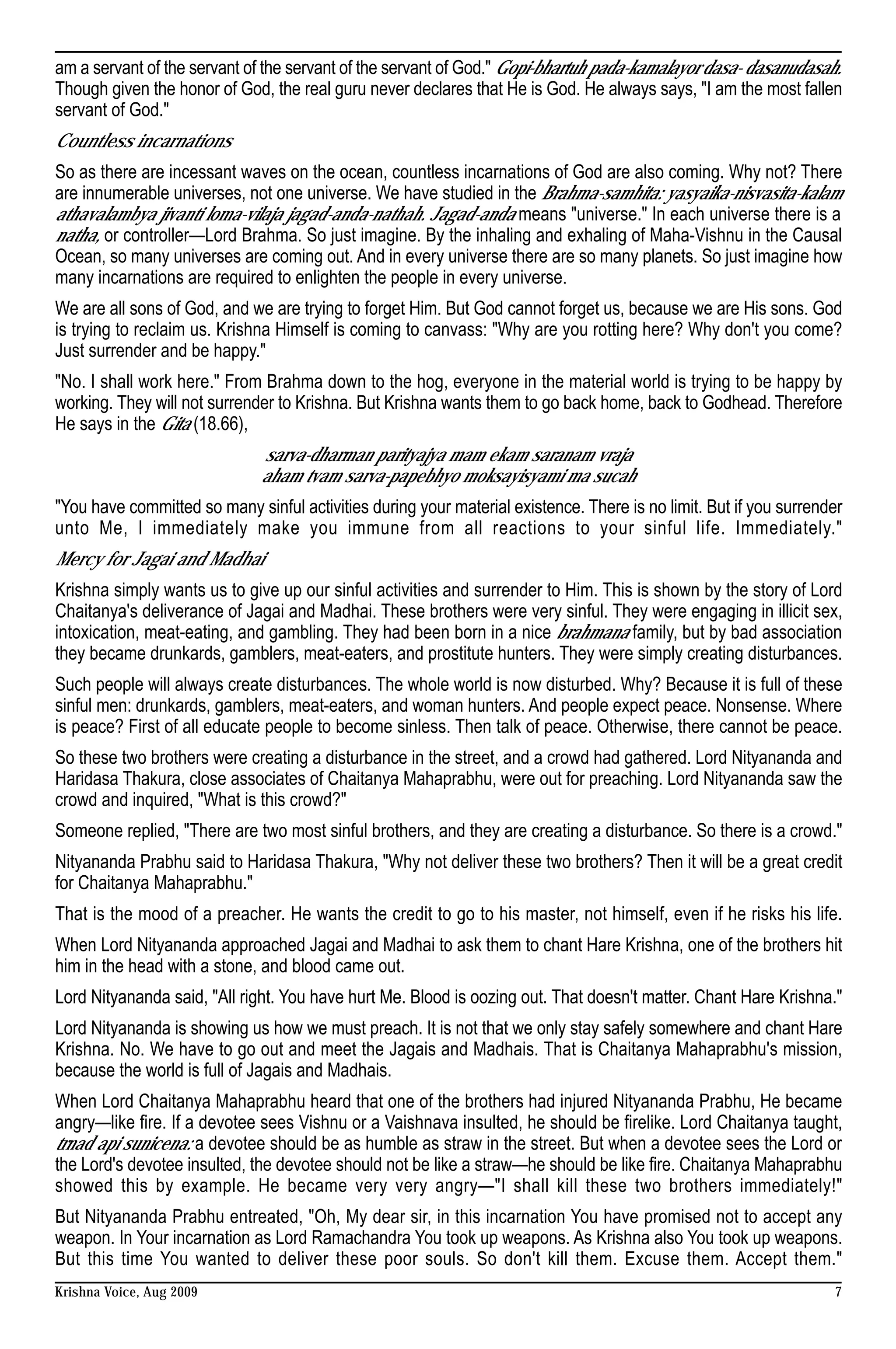 am a servant of the servant of the servant of the servant of God." Gopi-bhartuh pada-kamalayor dasa- dasanudasah.
Though given the honor of God, the real guru never declares that He is God. He always says, "I am the most fallen
servant of God."
Countless incarnations
So as there are incessant waves on the ocean, countless incarnations of God are also coming. Why not? There
are innumerable universes, not one universe. We have studied in the Brahma-samhita: yasyaika-nisvasita-kalam
athavalambya jivanti loma-vilaja jagad-anda-nathah. Jagad-anda means "universe." In each universe there is a
natha, or controller—Lord Brahma. So just imagine. By the inhaling and exhaling of Maha-Vishnu in the Causal
Ocean, so many universes are coming out. And in every universe there are so many planets. So just imagine how
many incarnations are required to enlighten the people in every universe.
We are all sons of God, and we are trying to forget Him. But God cannot forget us, because we are His sons. God
is trying to reclaim us. Krishna Himself is coming to canvass: "Why are you rotting here? Why don't you come?
Just surrender and be happy."
"No. I shall work here." From Brahma down to the hog, everyone in the material world is trying to be happy by
working. They will not surrender to Krishna. But Krishna wants them to go back home, back to Godhead. Therefore
He says in the Gita (18.66),
                              sarva-dharman parityajya mam ekam saranam vraja
                              aham tvam sarva-papebhyo moksayisyami ma sucah
"You have committed so many sinful activities during your material existence. There is no limit. But if you surrender
unto Me, I immediately make you immune from all reactions to your sinful life. Immediately."
Mercy for Jagai and Madhai
Krishna simply wants us to give up our sinful activities and surrender to Him. This is shown by the story of Lord
Chaitanya's deliverance of Jagai and Madhai. These brothers were very sinful. They were engaging in illicit sex,
intoxication, meat-eating, and gambling. They had been born in a nice brahmana family, but by bad association
they became drunkards, gamblers, meat-eaters, and prostitute hunters. They were simply creating disturbances.
Such people will always create disturbances. The whole world is now disturbed. Why? Because it is full of these
sinful men: drunkards, gamblers, meat-eaters, and woman hunters. And people expect peace. Nonsense. Where
is peace? First of all educate people to become sinless. Then talk of peace. Otherwise, there cannot be peace.
So these two brothers were creating a disturbance in the street, and a crowd had gathered. Lord Nityananda and
Haridasa Thakura, close associates of Chaitanya Mahaprabhu, were out for preaching. Lord Nityananda saw the
crowd and inquired, "What is this crowd?"
Someone replied, "There are two most sinful brothers, and they are creating a disturbance. So there is a crowd."
Nityananda Prabhu said to Haridasa Thakura, "Why not deliver these two brothers? Then it will be a great credit
for Chaitanya Mahaprabhu."
That is the mood of a preacher. He wants the credit to go to his master, not himself, even if he risks his life.
When Lord Nityananda approached Jagai and Madhai to ask them to chant Hare Krishna, one of the brothers hit
him in the head with a stone, and blood came out.
Lord Nityananda said, "All right. You have hurt Me. Blood is oozing out. That doesn't matter. Chant Hare Krishna."
Lord Nityananda is showing us how we must preach. It is not that we only stay safely somewhere and chant Hare
Krishna. No. We have to go out and meet the Jagais and Madhais. That is Chaitanya Mahaprabhu's mission,
because the world is full of Jagais and Madhais.
When Lord Chaitanya Mahaprabhu heard that one of the brothers had injured Nityananda Prabhu, He became
angry—like fire. If a devotee sees Vishnu or a Vaishnava insulted, he should be firelike. Lord Chaitanya taught,
trnad api sunicena: a devotee should be as humble as straw in the street. But when a devotee sees the Lord or
the Lord's devotee insulted, the devotee should not be like a straw—he should be like fire. Chaitanya Mahaprabhu
showed this by example. He became very very angry—"I shall kill these two brothers immediately!"
But Nityananda Prabhu entreated, "Oh, My dear sir, in this incarnation You have promised not to accept any
weapon. In Your incarnation as Lord Ramachandra You took up weapons. As Krishna also You took up weapons.
But this time You wanted to deliver these poor souls. So don't kill them. Excuse them. Accept them."
Krishna Voice, Aug 2009                                                                                            7
 