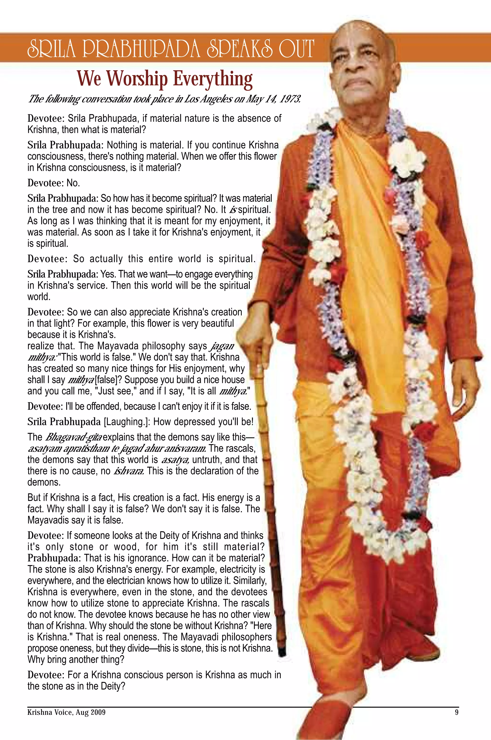 SRILA PRABHUPADA SPEAKS OUT
              We Worship Everything
The following conversation took place in Los Angeles on May 14, 1973.
Devotee: Srila Prabhupada, if material nature is the absence of
Krishna, then what is material?
Srila Prabhupada: Nothing is material. If you continue Krishna
consciousness, there's nothing material. When we offer this flower
in Krishna consciousness, is it material?
Devotee: No.
Srila Prabhupada: So how has it become spiritual? It was material
in the tree and now it has become spiritual? No. It is spiritual.
As long as I was thinking that it is meant for my enjoyment, it
was material. As soon as I take it for Krishna's enjoyment, it
is spiritual.
Devotee: So actually this entire world is spiritual.
Srila Prabhupada: Yes. That we want—to engage everything
in Krishna's service. Then this world will be the spiritual
world.
Devotee: So we can also appreciate Krishna's creation
in that light? For example, this flower is very beautiful
because it is Krishna's.
realize that. The Mayavada philosophy says jagan
mithya: "This world is false." We don't say that. Krishna
has created so many nice things for His enjoyment, why
shall I say mithya [false]? Suppose you build a nice house
and you call me, "Just see," and if I say, "It is all mithya."
Devotee: I'll be offended, because I can't enjoy it if it is false.
Srila Prabhupada [Laughing.]: How depressed you'll be!
The Bhagavad-gita explains that the demons say like this—
asatyam apratistham te jagad ahur anisvaram. The rascals,
the demons say that this world is asatya, untruth, and that
there is no cause, no ishvara. This is the declaration of the
demons.
But if Krishna is a fact, His creation is a fact. His energy is a
fact. Why shall I say it is false? We don't say it is false. The
Mayavadis say it is false.
Devotee: If someone looks at the Deity of Krishna and thinks
it's only stone or wood, for him it's still material?
Prabhupada: That is his ignorance. How can it be material?
The stone is also Krishna's energy. For example, electricity is
everywhere, and the electrician knows how to utilize it. Similarly,
Krishna is everywhere, even in the stone, and the devotees
know how to utilize stone to appreciate Krishna. The rascals
do not know. The devotee knows because he has no other view
than of Krishna. Why should the stone be without Krishna? "Here
is Krishna." That is real oneness. The Mayavadi philosophers
propose oneness, but they divide—this is stone, this is not Krishna.
Why bring another thing?
Devotee: For a Krishna conscious person is Krishna as much in
the stone as in the Deity?

Krishna Voice, Aug 2009                                                 9
 