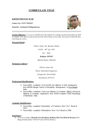 CURRICULAM VITAE
KRISHNDEO KUMAR
Contact No:-+919771034453
Email Id: - krishnakr1195@gmail.com
-------------------------------------------------------------------------------------------------------------------------
Carrier Objective:-to secure a suitable job in the industry by seeking a position that utilize my skill
& abilities that offers professional growth which being resourceful, innovation & flexible thus
enriching my career.
Personal Detail:-
Fathers Name- Mr. Basudeo Mahto
D.O.B- 08th
Apr 1992
Sex- Male
Religion- HINDU
Marital Status- Married
Permanent Address:-
Pahriya singa tola,
Thana- Barkatha,Gangpacho,
Gangpacho, Hazaribagh
Jharkhand, (825323)
Professional Qualification:-
 Successfully completed of one & half year diploma in hotel management
from BSHM (Bengal School of Hospitality Management) of west Bengal
India.
 Successfully completed of one year diploma in Computer ADCA (Advanced
Diploma in Computer Application) from NEED Computer center Hazaribagh
of Jharkhand, India.
Academic Qualification:-
 Successfully completed Intermediate of Commerce from J.A.C. Board in
2010.
 Successfully completed Matriculation from J.A.C.Board in 2008.
Experience:-
 Present working in Hotel the Fern Residency,Kolkata (The Fern Hotel & Resorts), West
Bengal Indian Senior CDP (14th
June 2016 to till date.)
 