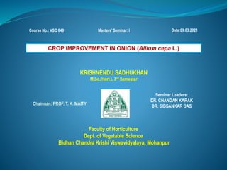 Course No.: VSC 649 Date:09.03.2021
Masters’ Seminar: I
KRISHNENDU SADHUKHAN
M.Sc.(Hort.), 3rd Semester
Chairman: PROF. T. K. MAITY
Seminar Leaders:
DR. CHANDAN KARAK
DR. SIBSANKAR DAS
Faculty of Horticulture
Dept. of Vegetable Science
Bidhan Chandra Krishi Viswavidyalaya, Mohanpur
CROP IMPROVEMENT IN ONION (Allium cepa L.)
 