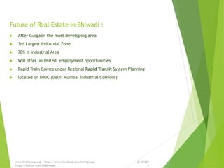 Future of Real Estate in Bhiwadi :
 After Gurgaon the most developing area
 3rd Largest Industrial Zone
 70% is industrial Area
 Will offer unlimited employment opportunities
 Rapid Train Comes under Regional Rapid Transit System Planning
 located on DMIC (Delhi Mumbai Industrial Corridor)
2/13/201
5
www.krishgroup.org, https://www.facebook.com/krishgroup,
https://twitter.com/KGBhiwadi
 