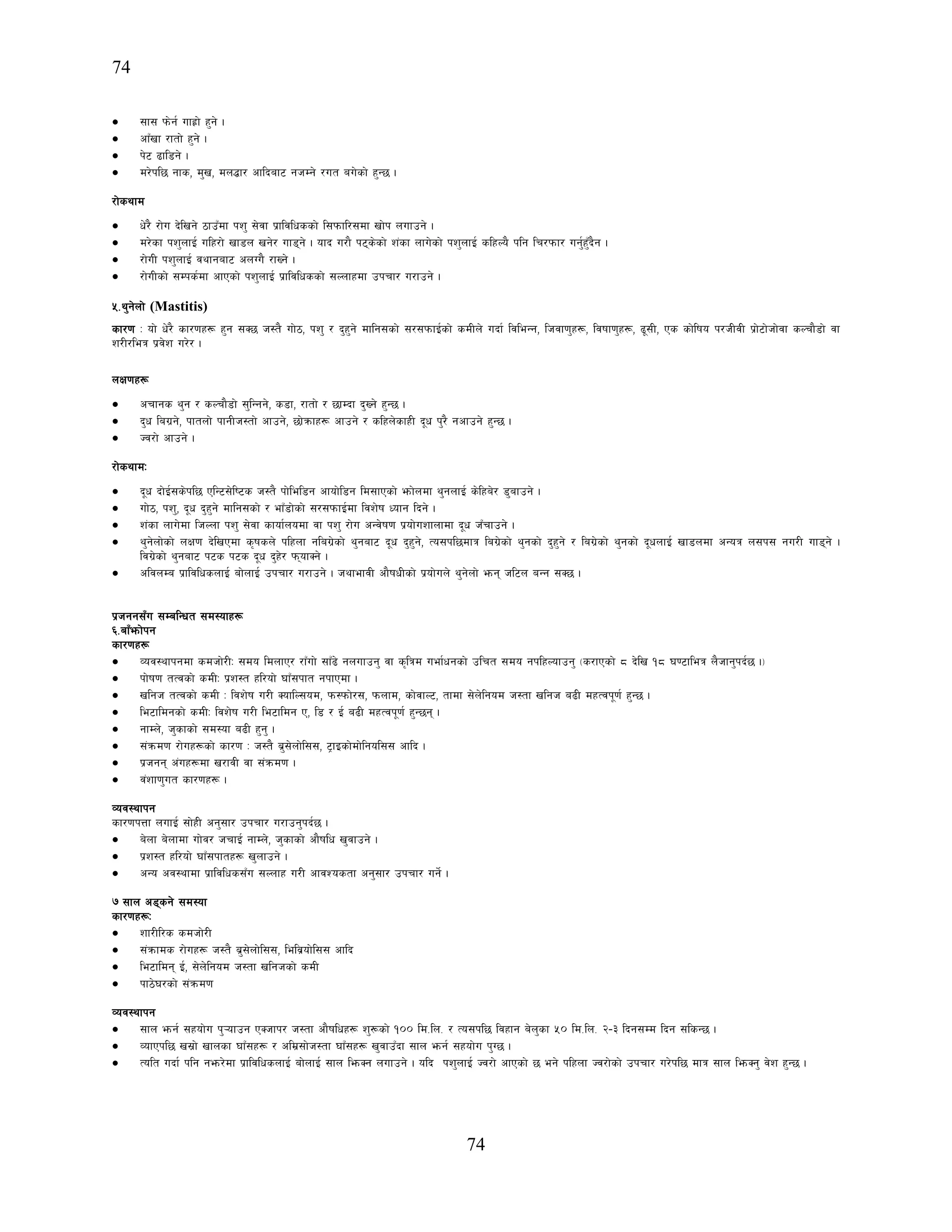 74
74
• ;f; km]g{ ufx|f] x'g] .
• cfFvf /ftf] x'g] .
• k]6 9fl8g] .
• d/]kl5 gfs, d'v, dn4f/ cflbaf6 ghDg] /ut au]sf] x'G5 .
/f]syfd
• w]/} /f]u b]lvg] 7fpFdf kz' ;]jf k|fljlwssf] l;kmfl/;df vf]k nufpg] .
• d/]sf kz'nfO{ ulx/f] vf8n vg]/ uf8g] . ofb u/f} k6s]sf] z+sf nfu]sf] kz'nfO{ slxNo} klg lr/kmf/ ug'{x'Fb}g .
• /f]uL kz'nfO{ jyfgaf6 cnUu} /fVg] .
• /f]uLsf] ;Dks{df cfPsf] kz'nfO{ k|fljlwssf] ;Nnfxdf pkrf/ u/fpg] .
%=y'g]nf] (Mastitis)
sf/0f M of] w]/} sf/0fx¿ x'g ;S5 h:t} uf]7, kz' / b'x'g] dflg;sf] ;/;kmfO{sf] sdLn] ubf{ ljleGg, lhjf0f'x¿, ljiff0f'x¿, 9";L, Ps sf]lifo k/hLjL k|f]6f]hf]jf sNrf}8f] jf
z/L/leq k|j]z u/]/ .
nIf0fx¿
• crfgs y'g / sNrf}8f] ;'lGgg], s8f, /ftf] / 5fDbf b'Vg] x'G5 .
• b'w lau|g], kftnf] kfgLh:tf] cfpg], 5f]qmfx¿ cfpg] / slxn]sfxL b"w k'/} gcfpg] x'G5 .
• Hj/f] cfpg] .
/f]syfdM
• b"w bf]O{;s]kl5 PlG6;]li6s h:t} kf]lel8g cfof]l8g ld;fPsf] emf]ndf y'gnfO{ s]lxa]/ 8'afpg] .
• uf]7, kz', b"w b'x'g] dflg;sf] / efF8f]sf] ;/;kmfO{df ljz]if Wofg lbg] .
• z+sf nfu]df lhNnf kz' ;]jf sfof{nodf jf kz' /f]u cGj]if0f k|of]uzfnfdf b"w hFrfpg] .
• y'g]nf]sf] nIf0f b]lvPdf s[ifsn] klxnf glau|]sf] y'gaf6 b"w b'x'g], To;kl5dfq lau|]sf] y'gsf] b'x'g] / lau|]sf] y'gsf] b"wnfO{ vf8ndf cGoq n;k; gu/L uf8g] .
lju|]sf] y'gaf6 k6s k6s b"w b'x]/ kmofSg] .
• cljnDa k|fljlwsnfO{ af]nfO{ pkrf/ u/fpg] . hyfefjL cf}ifwLsf] k|of]un] y'g]nf] emg hl6n aGg ;S5 .
k|hgg;Fu ;DalGwt ;d:ofx¿
^=afFemf]kg
sf/0fx¿
• Joj:yfkgdf sdhf]/LM ;do ldnfP/ /fFuf] ;fF9] gnufpg' jf s[lqd uef{wgsf] plrt ;do gklxNofpg' -s/fPsf] * b]lv !* 306fleq n}hfg'kb{5 ._
• kf]if0f tTjsf] sdLM k|z:t xl/of] 3fF;kft gkfPdf .
• vlgh tTjsf] sdL M ljz]if u/L SoflN;od, km:kmf]/;, kmnfd, sf]jfN6, tfdf ;]n]lgod h:tf vlgh a9L dxTjk"0f{ x'G5 .
• le6fldgsf] sdLM ljz]if u/L le6fldg P, l8 / O{ a9L dxTjk"0f{ x'G5g .
• gfDn], h'sfsf] ;d:of a9L x'g' .
• ;+qmd0f /f]ux¿sf] sf/0f M h:t} a|';]nf]l;;, 6«fOsf]df]lgol;; cflb .
• k|hgg c+ux¿df v/fjL jf ;+qmd0f .
• j+zf0f'ut sf/0fx¿ .
Joj:yfkg
sf/0fkQf nufO{ ;f]xL cg';f/ pkrf/ u/fpg'kb{5 .
• a]nf a]nfdf uf]j/ hrfO{ gfDn], h'sfsf] cf}iflw v'jfpg] .
• k|z:t xl/of] 3fF;kftx¿ v'nfpg] .
• cGo cj:yfdf k|fljlws;Fu ;Nnfx u/L cfjZostf cg';f/ pkrf/ ug]{ .
& ;fn c8sg] ;d:of
sf/0fx¿M
• zf/Ll/s sdhf]/L
• ;+qmfds /f]ux¿ h:t} a|';]nf]l;;, lelj|of]l;; cflb
• le6fldg O{, ;]n]lgod h:tf vlghsf] sdL
• kf7]3/sf] ;+qmd0f
Joj:yfkg
• ;fn emg{ ;xof]u k'¥ofpg PShfk/ h:tf cf}iflwx¿ z'¿sf] !)) ld=ln= / To;kl5 ljxfg a]n'sf %) ld=ln= @–# lbg;Dd lbg ;lsG5 .
• JofPkl5 v;|f] vfnsf 3fF;x¿ / cld|;f]h:tf 3fF;x¿ v'jfpFbf ;fn emg{ ;xof]u k'U5 .
• Tolt ubf{ klg gem/]df k|fljlwsnfO{ af]nfO{ ;fn lemSg nufpg] . olb kz'nfO{ Hj/f] cfPsf] 5 eg] klxnf Hj/f]sf] pkrf/ u/]kl5 dfq ;fn lemSg' j]z x'G5 .
 