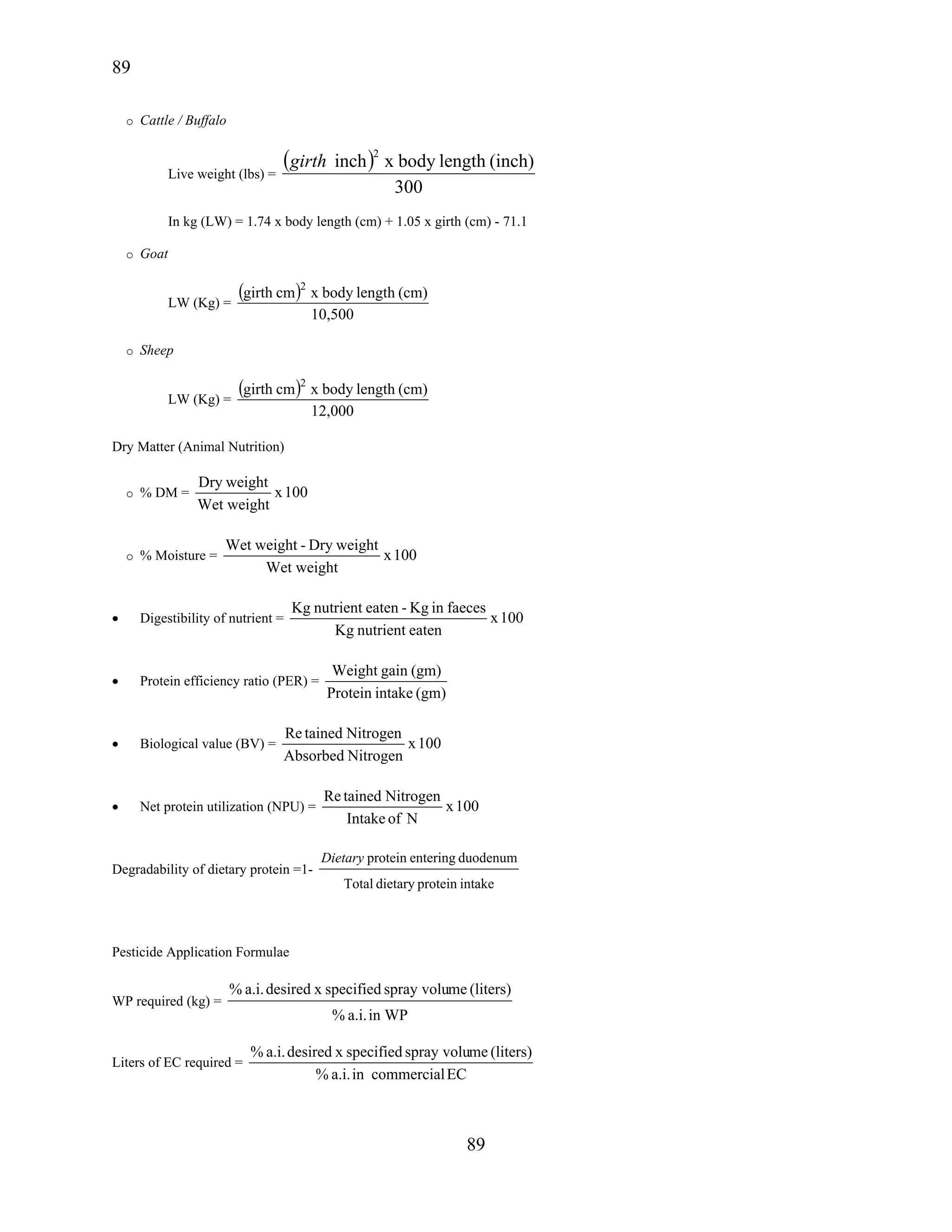 89
89
o Cattle / Buffalo
Live weight (lbs) =
( )
300
(inch)lengthbodyxinch
2
girth
In kg (LW) = 1.74 x body length (cm) + 1.05 x girth (cm) - 71.1
o Goat
LW (Kg) =
( )
10,500
(cm)lengthbodyxcmgirth 2
o Sheep
LW (Kg) =
( )
12,000
(cm)lengthbodyxcmgirth 2
Dry Matter (Animal Nutrition)
o % DM = 100x
Wet weight
weightDry
o % Moisture = 100x
Wet weight
weightDry-weightWet
• Digestibility of nutrient = 100x
eatennutrientKg
faecesinKg-eatennutrientgK
• Protein efficiency ratio (PER) =
(gm)intakeProtein
(gm)gainWeight
• Biological value (BV) = 100x
NitrogenAbsorbed
NitrogentainedRe
• Net protein utilization (NPU) = 100x
NofIntake
NitrogentainedRe
Degradability of dietary protein =1-
intakeproteindietaryTotal
duodenumenteringproteinDietary
Pesticide Application Formulae
WP required (kg) =
in WPa.i.%
(liters)mespray voluspecifiedxdesireda.i.%
Liters of EC required =
ECcommercialina.i.%
(liters)mespray voluspecifiedxdesireda.i.%
 