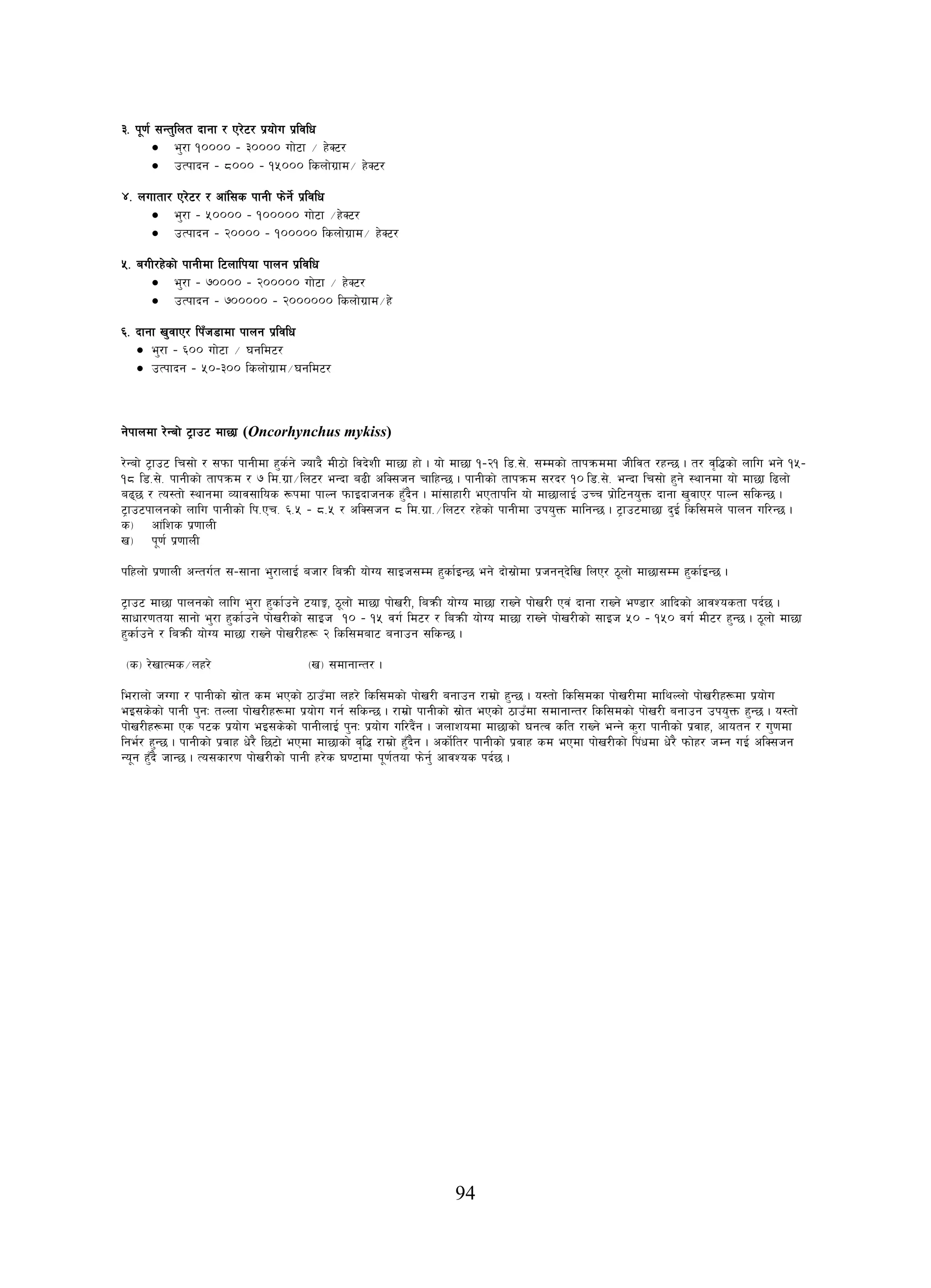94
#= k"0f{ ;Gt'lnt bfgf / P/]6/ k|of]u k|ljlw
• e'/f !)))) – #)))) uf]6f ÷ x]S6/
• pTkfbg – *))) – !%))) lsnf]u|fd÷ x]S6/
$= nuftf/ P/]6/ / cf+l;s kfgL km]g]{ k|ljlw
• e'/f – %)))) – !))))) uf]6f ÷x]S6/
• pTkfbg – @)))) – !))))) lsnf]u|fd÷ x]S6/
%= auL/x]sf] kfgLdf l6nflkof kfng k|ljlw
• e'/f – &)))) – @))))) uf]6f ÷ x]S6/
• pTkfbg – &))))) – @)))))) lsnf]u|fd÷x]
^= bfgf v'jfP/ lkFh8fdf kfng k|ljlw
• e'/f – ^)) uf]6f ÷ 3gld6/
• pTkfbg – %)–#)) lsnf]u|fd÷3gld6/
g]kfndf /]Gaf] 6«fp6 df5f (Oncorhynchus mykiss)
/]Gaf] 6«fp6 lr;f] / ;kmf kfgLdf x's{g] Hofb} dL7f] ljb]zL df5f xf] . of] df5f !–@! l8=;]= ;Ddsf] tfkqmddf hLljt /xG5 . t/ j[l4sf] nflu eg] !%–
!* l8=;]= kfgLsf] tfkqmd / & ld=u|f÷ln6/ eGbf a9L clS;hg rflxG5 . kfgLsf] tfkqmd ;/b/ !)
s_ cf+lzs k|0ffnL
l8=;]= eGbf lr;f] x'g] :yfgdf of] df5f l9nf]
a95 / To:tf] :yfgdf Jofj;flos ¿kdf kfNg kmfObfhgs x'Fb}g . df+;fxf/L ePtfklg of] df5fnfO{ pRr k|f]l6go'Qm bfgf v'jfP/ kfNg ;lsG5 .
6«fp6kfngsf] nflu kfgLsf] lk=Pr= ^=% – *=% / clS;hg * ld=u|f=÷ln6/ /x]sf] kfgLdf pko'Qm dflgG5 . 6«fp6df5f b'O{ lsl;dn] kfng ul/G5 .
v_ k"0f{ k|0ffnL
klxnf] k|0ffnL cGtu{t ;–;fgf e'/fnfO{ ahf/ laqmL of]Uo ;fOh;Dd x'sf{OG5 eg] bf];|f]df k|hggb]lv lnP/ 7"nf] df5f;Dd x'sf{OG5 .
6«fp6 df5f kfngsf] nflu e'/f x'sf{pg] 6ofÍ, 7"nf] df5f kf]v/L, laqmL of]Uo df5f /fVg] kf]v/L Pj+ bfgf /fVg] e08f/ cflbsf] cfjZostf kb{5 .
;fwf/0ftof ;fgf] e'/f x'sf{pg] kf]v/Lsf] ;fOh !) – !% ju{ ld6/ / laqmL of]Uo df5f /fVg] kf]v/Lsf] ;fOh %) – !%) ju{ dL6/ x'G5 . 7"nf] df5f
x'sf{pg] / laqmL of]Uo df5f /fVg] kf]v/Lx¿ @ lsl;daf6 agfpg ;lsG5 .
-s_ /]vfTds÷nx/] -v_ ;dfgfGt/ .
le/fnf] hUuf / kfgLsf] ;|f]t sd ePsf] 7fpFdf nx/] lsl;dsf] kf]v/L agfpg /fd|f] x'G5 . o:tf] lsl;dsf kf]v/Ldf dflyNnf] kf]v/Lx¿df k|of]u
eO;s]sf] kfgL k'gM tNnf kf]v/Lx¿df k|of]u ug{ ;lsG5 . /fd|f] kfgLsf] ;|f]t ePsf] 7fpFdf ;dfgfGt/ lsl;dsf] kf]v/L agfpg pko'Qm x'G5 . o:tf]
kf]v/Lx¿df Ps k6s k|of]u eO;s]sf] kfgLnfO{ k'gM k|of]u ul/b}+g . hnfzodf df5fsf] 3gTj slt /fVg] eGg] s'/f kfgLsf] k|jfx, cfotg / u'0fdf
lge{/ x'G5 . kfgLsf] k|jfx w]/} l56f] ePdf df5fsf] j[l4 /fd|f] x'Fb}g . csf]{lt/ kfgLsf] k|jfx sd ePdf kf]v/Lsf] lk+wdf w]/} kmf]x/ hDg uO{ clS;hg
Go"g x'Fb} hfG5 . To;sf/0f kf]v/Lsf] kfgL x/]s 306fdf k"0f{tof km]g'{ cfjZos kb{5 .
 