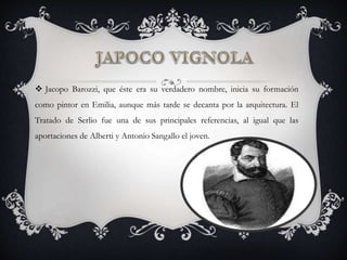  Jacopo Barozzi, que éste era su verdadero nombre, inicia su formación
como pintor en Emilia, aunque más tarde se decanta por la arquitectura. El
Tratado de Serlio fue una de sus principales referencias, al igual que las
aportaciones de Alberti y Antonio Sangallo el joven.
 