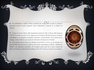  En 1508 Rafael se trasladó a Roma, requerido por el papa Julio II, quien le encarga la
decoración mural de cuatro pequeñas stanze (habitaciones, estancias) en el Palacio del
Vaticano.
 Escuela de Atenas (Stanza della Segnatura)La primera de ellas, la Stanza della Segnatura
(1509-1511) muestra un techo con las alegorías de la teología, la filosofía, la poesía y la justicia,
respondiendo a un programa iconográfico elaborado e intelectualizado. En la pared, bajo la
teología, se sitúa la Disputa, que representa la discusión del dogma de la Trinidad.
 Se le nombra Maestro Mayor de la Basílica de San Pedro en 1514, y un año después se le
pone al frente de la dirección de todas las excavaciones arqueológicas en Roma y alrededores.
Debido a sus numerosas actividades, sólo consiguió pintar parte de la tercera estancia del
Palacio del Vaticano, la del Incendio del Borgo (1514-1517). El resto es obra de sus ayudantes.
 