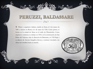  Pintor y arquitecto italiano, nacido en Siena el 6 de marzo de
1481 y muerto en Roma el 6 de enero de 1536. Como pintor, se
forma en la ciudad de Siena en el estilo de Pinturicchio. Como
arquitecto comienza su trabajo en 1503, en la construcción de San
Pedro del Vaticano, bajo la dirección de Bramante, en 1520 llegó a
se adjunto de Antonio Sangallo el Joven, y continuó vinculado a las
obras de la basílica hasta su muerte.
 