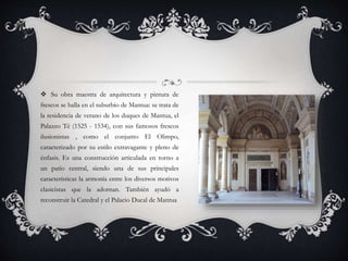  Su obra maestra de arquitectura y pintura de
frescos se halla en el suburbio de Mantua: se trata de
la residencia de verano de los duques de Mantua, el
Palazzo Tè (1525 - 1534), con sus famosos frescos
ilusionistas , como el conjunto El Olimpo,
caracterizado por su estilo extravagante y pleno de
énfasis. Es una construcción articulada en torno a
un patio central, siendo una de sus principales
características la armonía entre los diversos motivos
clasicistas que la adornan. También ayudó a
reconstruir la Catedral y el Palacio Ducal de Mantua
 