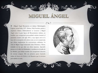  (Miguel Ángel Buonarroti, en italiano Michelangelo;
Caprese, actual Italia, 1475 - Roma, 1564) Escultor, pintor y
arquitecto italiano. Habitualmente se reconoce a Miguel
Ángel como la gran figura del Renacimiento italiano, un
hombre cuya excepcional personalidad artística dominó el
panorama creativo del siglo XVI y cuya figura está en la
base de la concepción del artista como un ser excepcional,
que rebasa ampliamente las convenciones ordinarias. La
vida de Miguel Ángel transcurrió entre Florencia y Roma,
ciudades en las que dejó sus obras maestras. Aprendió
pintura en el taller de Ghirlandaio y escultura en el jardín de
los Médicis, que habían reunido una excepcional colección
de estatuas antiguas. Dio sus primeros pasos haciendo
copias de frescos de Giotto o de Masaccio que le sirvieron
para definir su estilo.
 
