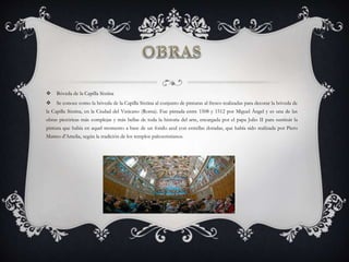  Bóveda de la Capilla Sixtina
 Se conoce como la bóveda de la Capilla Sixtina al conjunto de pinturas al fresco realizadas para decorar la bóveda de
la Capilla Sixtina, en la Ciudad del Vaticano (Roma). Fue pintada entre 1508 y 1512 por Miguel Ángel y es una de las
obras pictóricas más complejas y más bellas de toda la historia del arte, encargada por el papa Julio II para sustituir la
pintura que había en aquel momento a base de un fondo azul con estrellas doradas, que había sido realizada por Piero
Matteo d'Amelia, según la tradición de los templos paleocristianos.
 