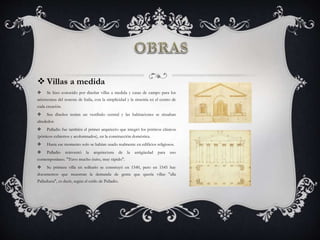  Villas a medida
 Se hizo conocido por diseñar villas a medida y casas de campo para los
aristócratas del noreste de Italia, con la simplicidad y la simetría en el centro de
cada creación.
 Sus diseños tenían un vestíbulo central y las habitaciones se situaban
alrededor.
 Palladio fue también el primer arquitecto que integró los pórticos clásicos
(pórticos cubiertos y acolumnados), en la construcción doméstica.
 Hasta ese momento solo se habían usado realmente en edificios religiosos.
 Palladio reinventó la arquitectura de la antigüedad para uso
contemporáneo. "Tuvo mucho éxito, muy rápido".
 Su primera villa en solitario se construyó en 1540, pero en 1545 hay
documentos que muestran la demanda de gente que quería villas "alla
Palladiana", es decir, según el estilo de Palladio.
 