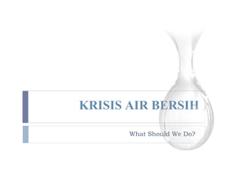 KRISIS AIR BERSIH What Should We Do? 