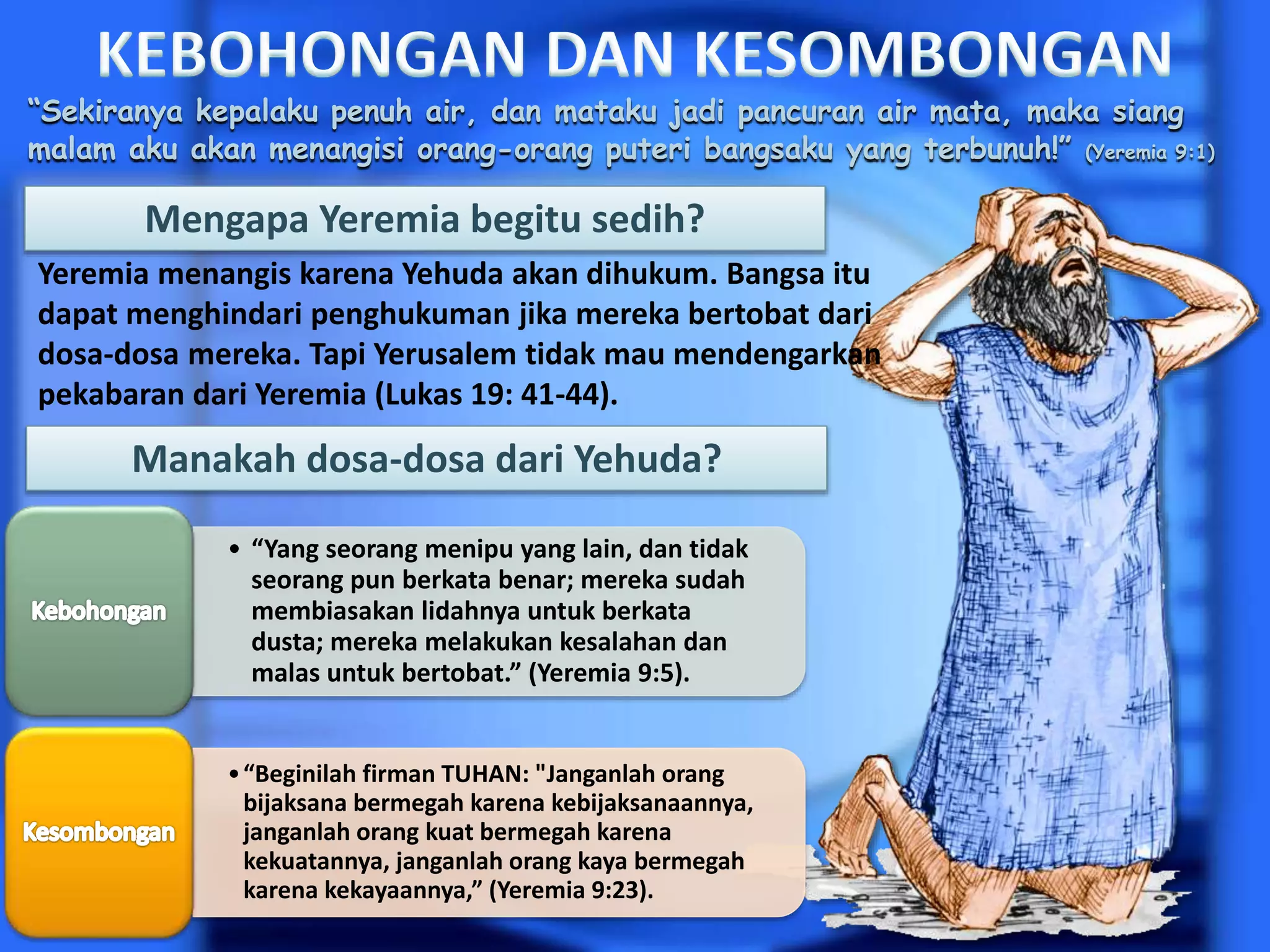 “Sekiranya kepalaku penuh air, dan mataku jadi pancuran air mata, maka siang
malam aku akan menangisi orang-orang puteri bangsaku yang terbunuh!” (Yeremia 9:1)
Mengapa Yeremia begitu sedih?
Yeremia menangis karena Yehuda akan dihukum. Bangsa itu
dapat menghindari penghukuman jika mereka bertobat dari
dosa-dosa mereka. Tapi Yerusalem tidak mau mendengarkan
pekabaran dari Yeremia (Lukas 19: 41-44).
Manakah dosa-dosa dari Yehuda?
• “Yang seorang menipu yang lain, dan tidak
seorang pun berkata benar; mereka sudah
membiasakan lidahnya untuk berkata
dusta; mereka melakukan kesalahan dan
malas untuk bertobat.” (Yeremia 9:5).
•“Beginilah firman TUHAN: "Janganlah orang
bijaksana bermegah karena kebijaksanaannya,
janganlah orang kuat bermegah karena
kekuatannya, janganlah orang kaya bermegah
karena kekayaannya,” (Yeremia 9:23).
 